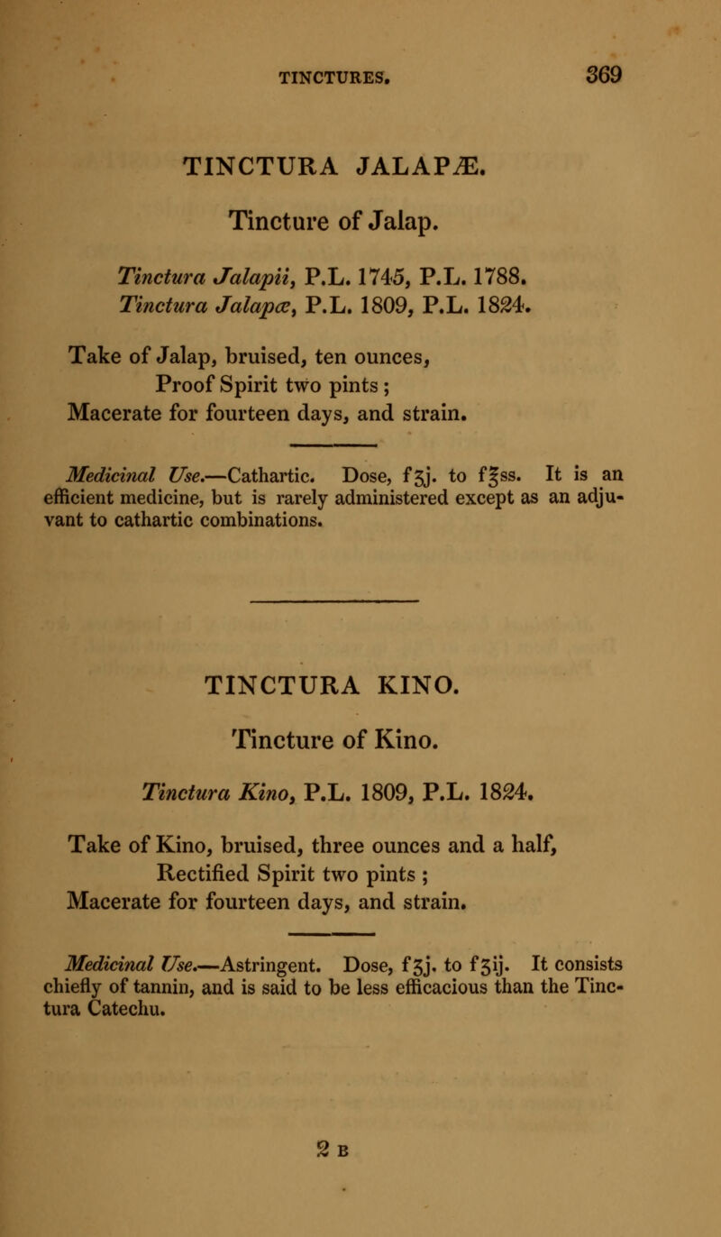 TINCTURA JALAVJE. Tincture of Jalap, Tinctura Jalapii, P.L. 1745, P.L. 1788. Tinctura Jalapce, P.L. 1809, P.L. 18^4. Take of Jalap, bruised, ten ounces, Proof Spirit two pints ; Macerate for fourteen days, and strain. Medicinal Use.—Cathartic. Dose, f5j. to f§ss. It is an efficient medicine, but is rarely administered except as an adju- vant to cathartic combinations. TINCTURA KINO. Tincture of Kino. Tinctura Kino, P.L. 1809, P.L. 1824. Take of Kino, bruised, three ounces and a half, Rectified Spirit two pints ; Macerate for fourteen days, and strain. Medicinal Use,—Astringent. Dose, f 3j. to f 5ij. It consists chiefly of tannin, and is said to be less efficacious than the Tinc- tura Catechu. Sb