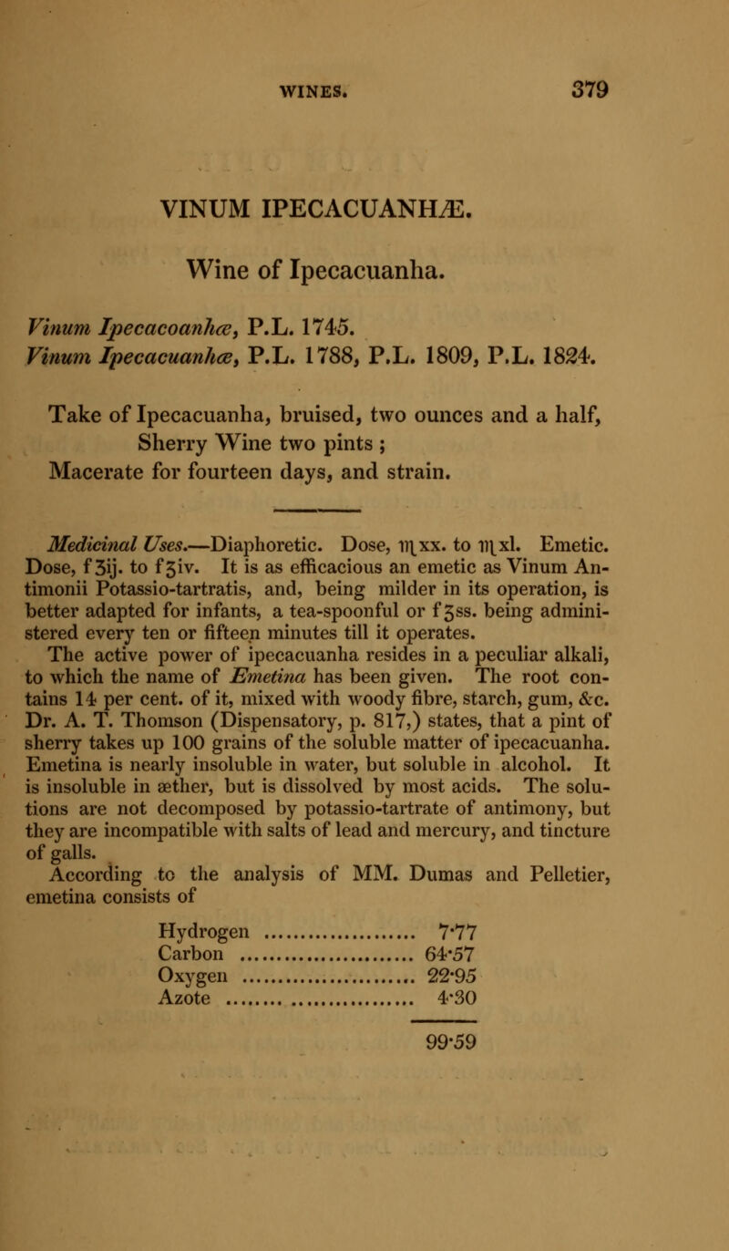 VINUM IPECACUANHiE. Wine of Ipecacuanha. Vinum IpecacoanlicUi P.L. 1745. Vinum IpecacuanhcBy P.L. 1788, P.L. 1809, P.L. 1824. Take of Ipecacuanha, bruised, two ounces and a half, Sherry Wine two pints ; Macerate for fourteen days, and strain. Medicinal Uses,—Diaphoretic. Dose, ii\xx. to ii\^xl. Emetic. Dose, f 3ij. to f 5iv. It is as efficacious an emetic as Vinum An- timonii Potassio-tartratis, and, being milder in its operation, is better adapted for infants, a tea-spoonful or f 3ss. being admini- stered every ten or fifteen minutes till it operates. The active power of ipecacuanha resides in a peculiar alkali, to which the name of Emetina has been given. The root con- tains 14 per cent, of it, mixed with woody fibre, starch, gum, &c. Dr. A. T. Thomson (Dispensatory, p. 817?) states, that a pint of sherry takes up 100 grains of the soluble matter of ipecacuanha. Emetina is nearly insoluble in water, but soluble in alcohol. It is insoluble in aether, but is dissolved by most acids. The solu- tions are not decomposed by potassio-tartrate of antimony, but they are incompatible with salts of lead and mercury, and tincture of galls. According to the analysis of MM. Dumas and Pelletier, emetina consists of Hydrogen 7*77 Carbon 64*57 Oxygen 22*95 Azote 4*30 99-59