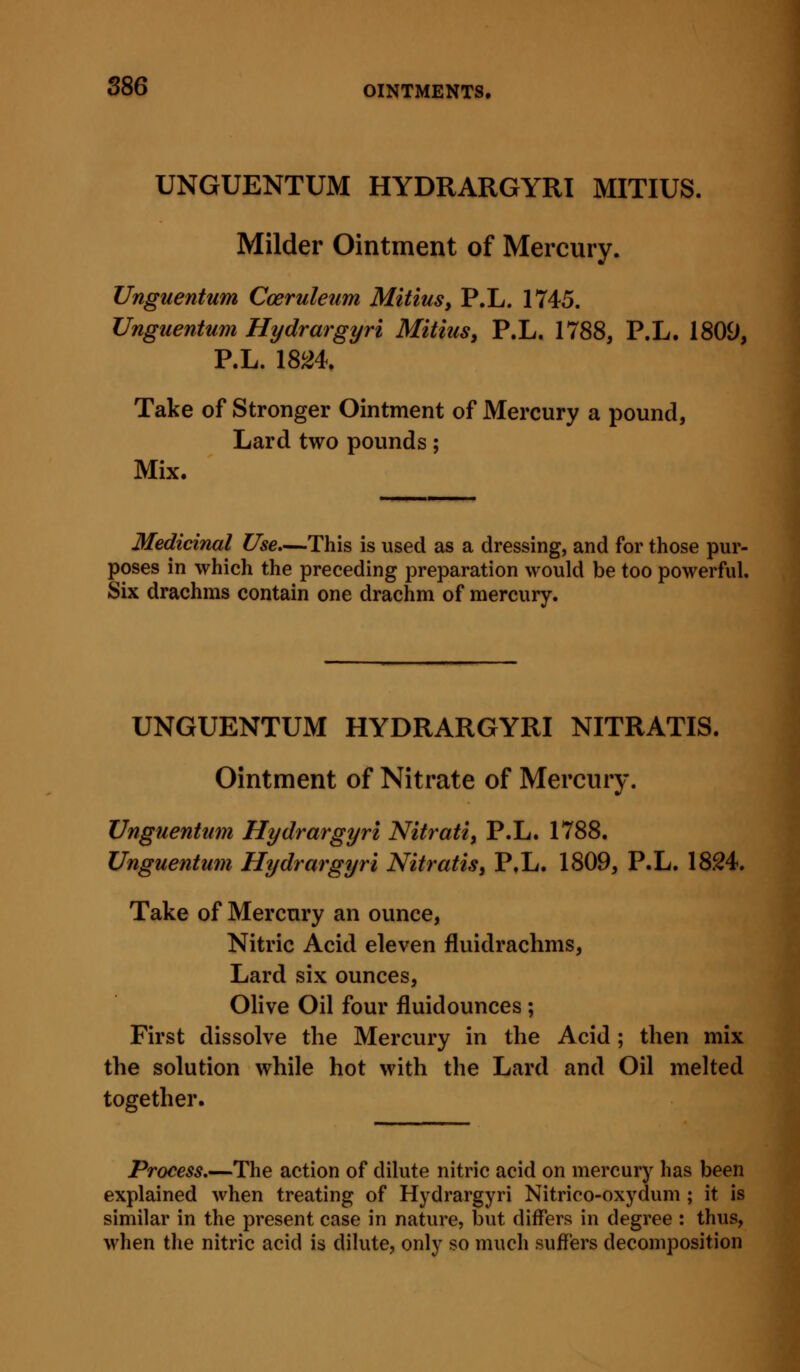 UNGUENTUM HYDRARGYRI MITIUS. Milder Ointment of Mercury. Unguentum Coeruleum Mitius, P.L. 1745. Unguentum Hydrargyri Mitius^ P.L. 1788, P.L. 1809, P.L. 18^4. Take of Stronger Ointment of Mercury a pound, Lard two pounds; Mix. Medicinal Use,—This is used as a dressing, and for those pur- poses in which the preceding preparation would be too powerful. Six drachms contain one drachm of mercury. UNGUENTUM HYDRARGYRI NITRATIS. Ointment of Nitrate of Mercury. Unguentum Hydrargyri Nitrati, P.L. 1788. Unguentum Hydrargyri Nitratis, P.L. 1809, P.L. 1824. Take of Mercury an ounce. Nitric Acid eleven fluidrachms, Lard six ounces, Olive Oil four fluidounces ; First dissolve the Mercury in the Acid ; then mix the solution while hot with the Lard and Oil melted together. Process.—The action of dilute nitric acid on mercury has been explained when treating of Hydrargyri Nitrico-oxydum; it is similar in the present case in nature, but differs in degree : thus, when the nitric acid is dilute, only so much suffers decomposition