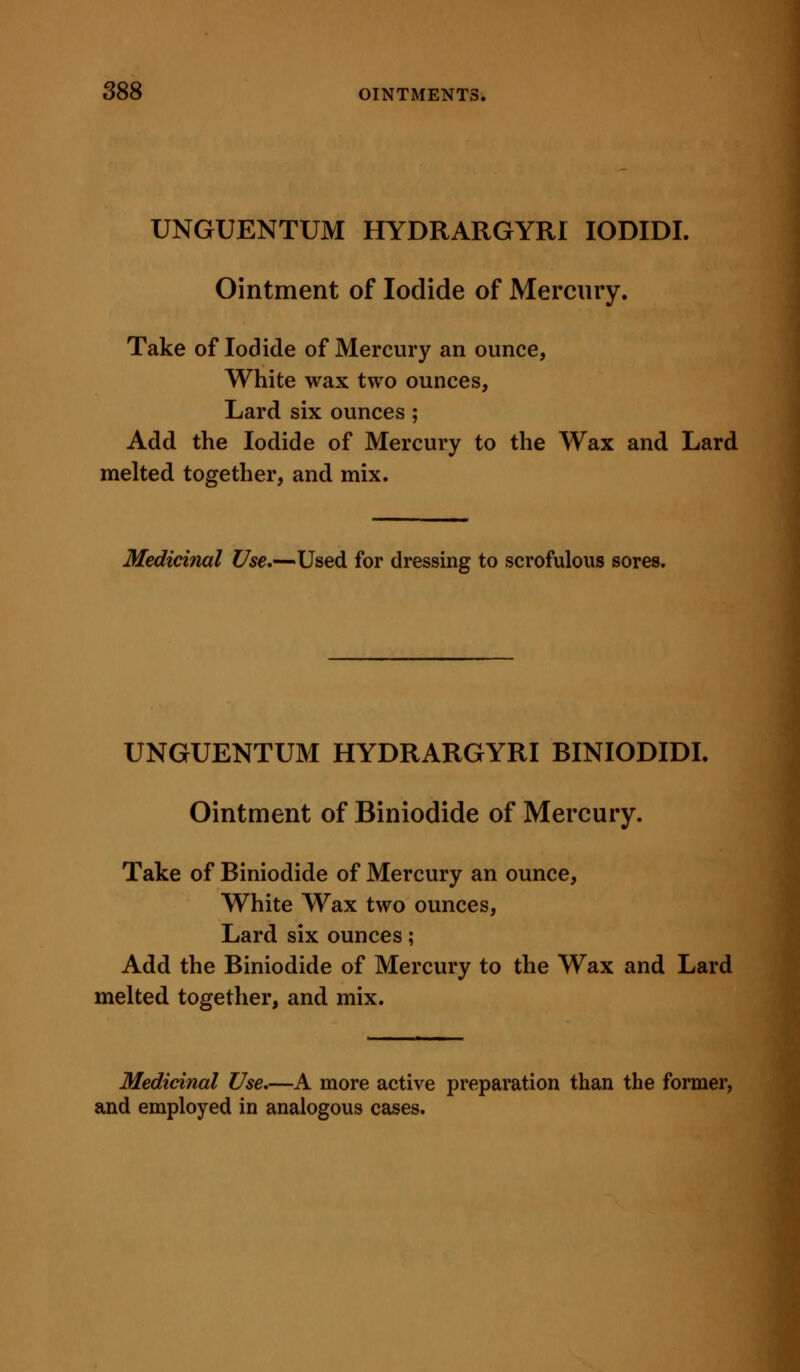 UNGUENTUM HYDRARGYRI lODIDI. Ointment of Iodide of Mercury. Take of Iodide of Mercury an ounce, White wax two ounces, Lard six ounces ; Add the Iodide of Mercui'y to the Wax and Lard melted together, and mix. Medicinal Use,—Used for dressing to scrofulous sores. UNGUENTUM HYDRARGYRI BINIODIDL Ointment of Biniodide of Mercury. Take of Biniodide of Mercury an ounce, White Wax two ounces, Lard six ounces; Add the Biniodide of Mercury to the Wax and Lard melted together, and mix. Medicinal Use.—A more active preparation than the former, and employed in analogous cases.