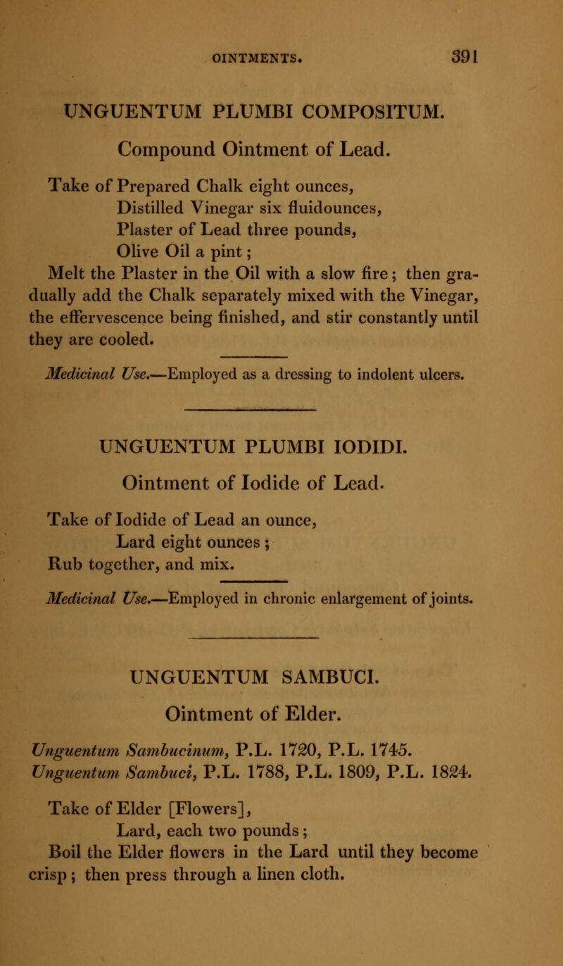 UNGUENTUM PLUMBI COMPOSITUM. Compound Ointment of Lead. Take of Prepared Chalk eight ounces, Distilled Vinegar six fluidounces, Plaster of Lead three pounds, Olive Oil a pint; Melt the Plaster in the Oil with a slow fire; then gra- dually add the Chalk separately mixed with the Vinegar, the effervescence being finished, and stir constantly until they are cooled. Medicinal Use,—Employed as a dressing to indolent ulcers. UNGUENTUM PLUMBI lODIDI. Ointment of Iodide of Lead. Take of Iodide of Lead an ounce, Lard eight ounces; Rub together, and mix. Medicinal Use,—Employed in chronic enlargement of joints. UNGUENTUM SAMBUCI. Ointment of Elder. Unguentiim Sambucinumj P.L. 1720, P.L. 1745. Unguentum. Samhuci, P.L. 1788, P.L. 1809, P.L. 1824. Take of Elder [Flowers], Lard, each two pounds; Boil the Elder flowers in the Lard until they become crisp; then press through a linen cloth.