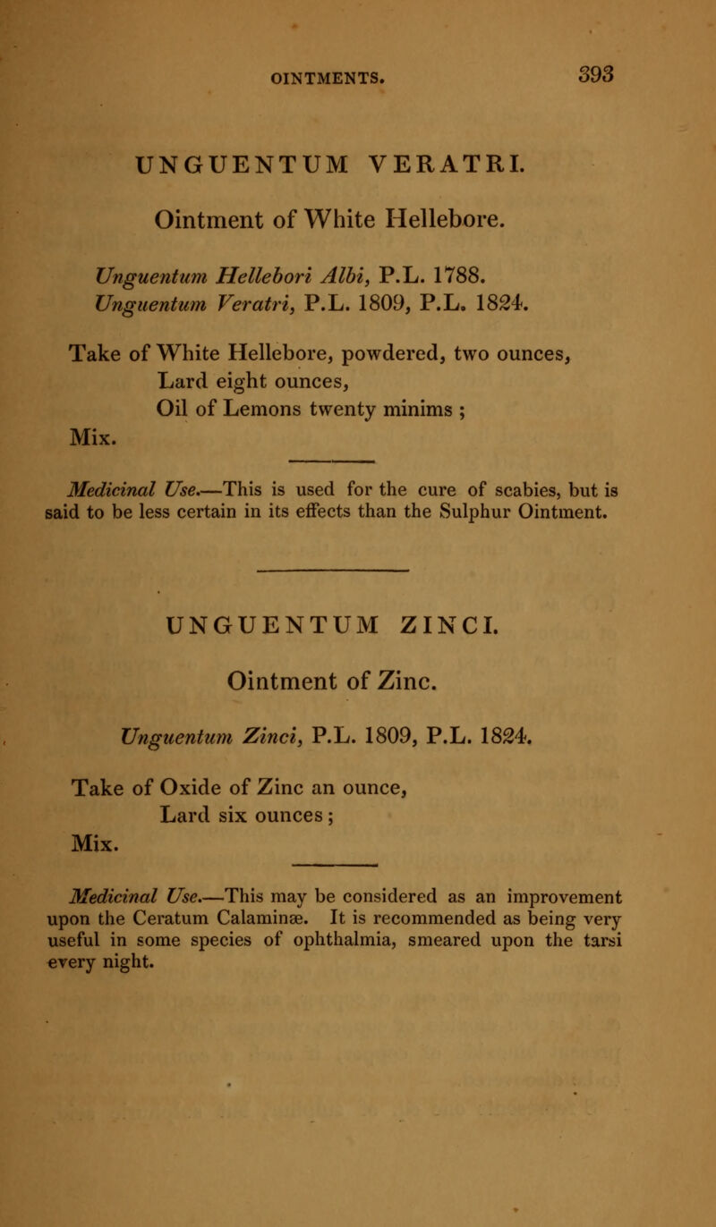 UNGUENTUM VERATRI. Ointment of White Hellebore. Unguentum Hellebori Albi, P.L. 1788. Unguentum Veratri, P.L. 1809, P.L. 1824. Take of White Hellebore, powdered, two ounces, Lard eight ounces, Oil of Lemons twenty minims ; Mix. Medicinal Use.—This is used for the cure of scabies, but is said to be less certain in its effects than the Sulphur Ointment. UNGUENTUM ZINCL Ointment of Zinc. Unguentum Zinci, P.L. 1809, P.L. 1824. Take of Oxide of Zinc an ounce, Lard six ounces; Mix. Medicinal Use.—This may be considered as an improvement upon the Ceratum Calaminae. It is recommended as being very useful in some species of ophthalmia, smeared upon the tarsi €very night.