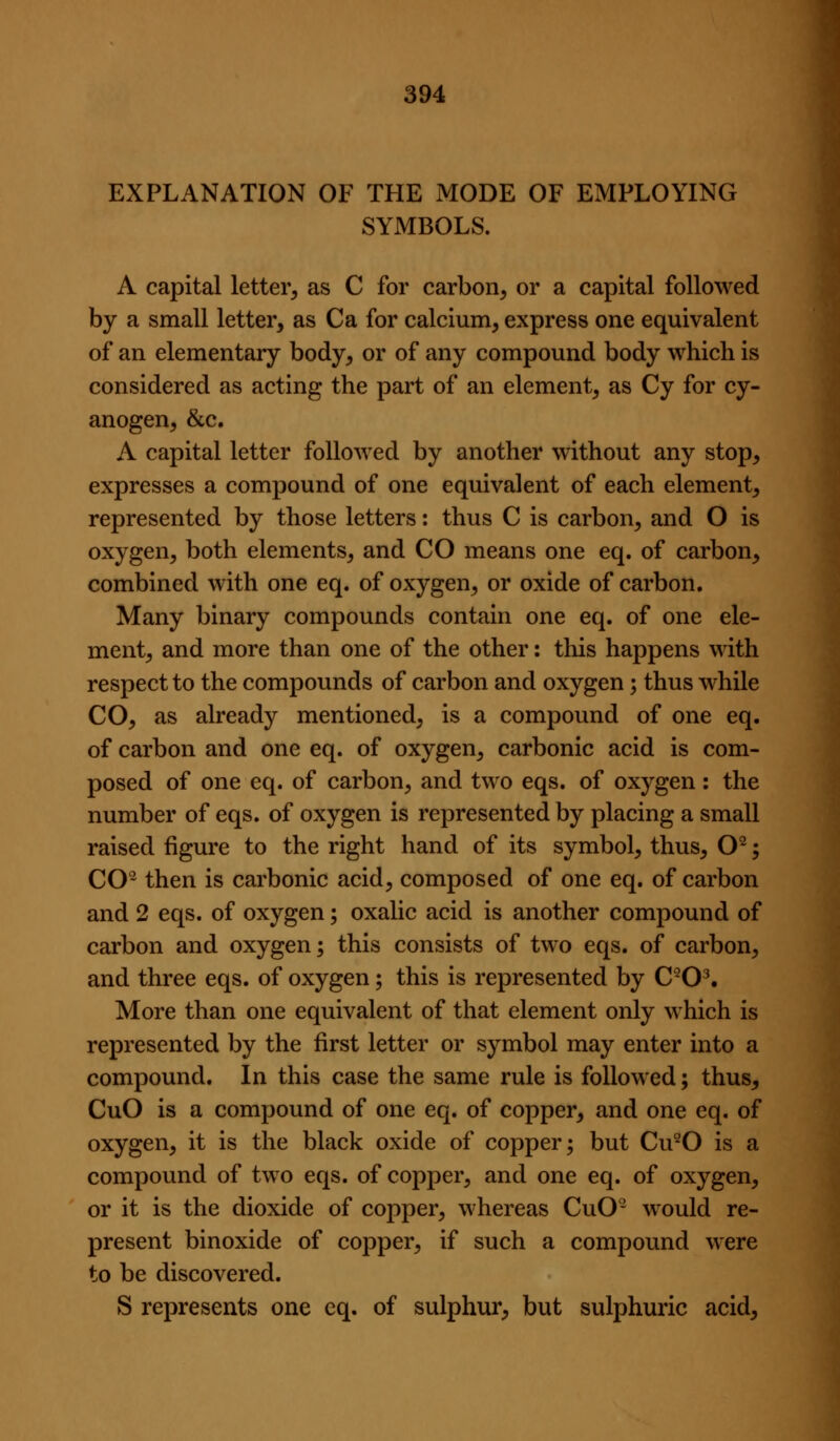 EXPLANATION OF THE MODE OF EMPLOYING SYMBOLS. A capital letter, as C for carbon, or a capital followed by a small letter, as Ca for calcium, express one equivalent of an elementary body, or of any compound body which is considered as acting the part of an element, as Cy for cy- anogen, &c. A capital letter followed by another without any stop, expresses a compound of one equivalent of each element, represented by those letters: thus C is carbon, and O is oxygen, both elements, and CO means one eq. of carbon, combined with one eq. of oxygen, or oxide of carbon. Many binary compounds contain one eq. of one ele- ment, and more than one of the other: this happens with respect to the compounds of carbon and oxygen; thus while CO, as already mentioned, is a compound of one eq. of carbon and one eq. of oxygen, carbonic acid is com- posed of one eq. of carbon, and two eqs. of oxygen: the number of eqs. of oxygen is represented by placing a small raised figure to the right hand of its symbol, thus, O^; CO^ then is carbonic acid, composed of one eq. of carbon and 2 eqs. of oxygen; oxalic acid is another compound of carbon and oxygen; this consists of two eqs. of carbon, and three eqs. of oxygen; this is represented by C^O^. More than one equivalent of that element only which is represented by the first letter or symbol may enter into a compound. In this case the same rule is followed; thus, CuO is a compound of one eq. of copper, and one eq. of oxygen, it is the black oxide of copper; but Cu^O is a compound of two eqs. of copper, and one eq. of oxygen, or it is the dioxide of copper, whereas CuO- would re- present binoxide of copper, if such a compound were to be discovered. S represents one cq. of sulphur, but sulphuric acid.