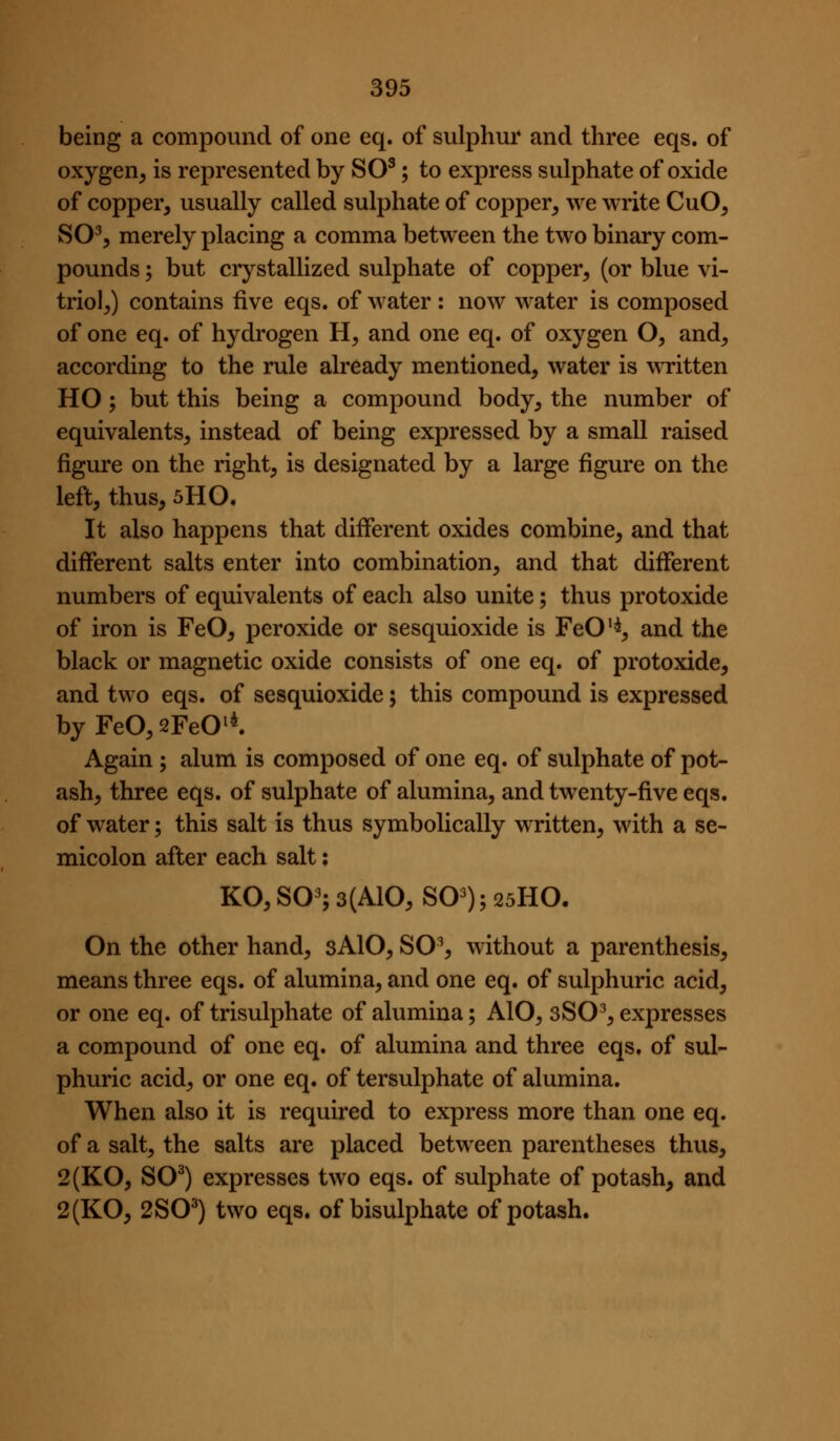 being a compound of one eq. of sulphur and three eqs. of oxygen^ is represented by SO^; to express sulphate of oxide of copper, usually called sulphate of copper, we write CuO, S0^5 merely placing a comma between the two binary com- pounds ; but crystallized sulphate of copper, (or blue vi- triol,) contains five eqs. of water : now water is composed of one eq. of hydrogen H, and one eq. of oxygen O, and, according to the rule already mentioned, water is wTitten HO; but this being a compound body, the number of equivalents, instead of being expressed by a small raised figure on the right, is designated by a large figure on the left, thus, 5H0. It also happens that different oxides combine, and that different salts enter into combination, and that different numbers of equivalents of each also unite; thus protoxide of iron is FeO, peroxide or sesquioxide is FeO^*, and the black or magnetic oxide consists of one eq. of protoxide, and two eqs. of sesquioxide; this compound is expressed by FeO, sFeO^*. Again ; alum is composed of one eq. of sulphate of pot- ash, three eqs. of sulphate of alumina, and twenty-five eqs. of water; this salt is thus symbolically written, with a se- micolon afler each salt: KO, SO^; 3(A10, SO^); 25HO. On the other hand, 3AIO, S0% without a parenthesis, means three eqs. of alumina, and one eq. of sulphuric acid, or one eq. of trisulphate of alumina; AlO, sSO^, expresses a compound of one eq. of alumina and three eqs. of sul- phuric acid, or one eq. of tersulphate of alumina. When also it is required to express more than one eq. of a salt, the salts are placed between parentheses thus, 2(KO, SO^) expresses two eqs. of sulphate of potash, and 2(K0, 2S0^) two eqs. of bisulphate of potash.