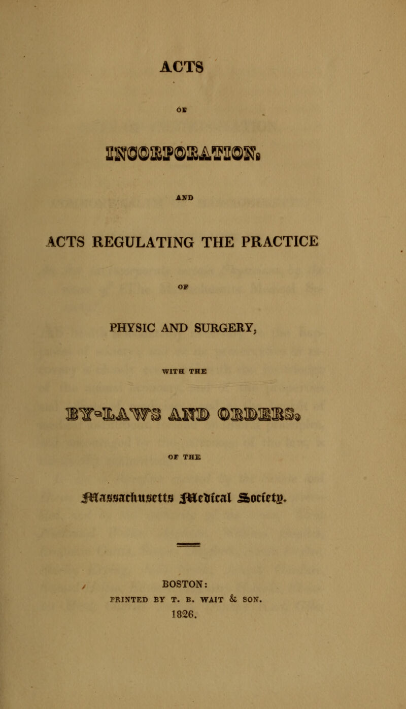 ACTS OK AND ACTS REGULATING THE PRACTICE OF PHYSIC AND SURGERY, WITH THE WW^LAW® AH® <Q3tiB12tS» OF THE iHn^sacfutsetts Jttetrfcai Socfetg, BOSTON: PRINTED BY T. B. WAIT & SON. 1826.