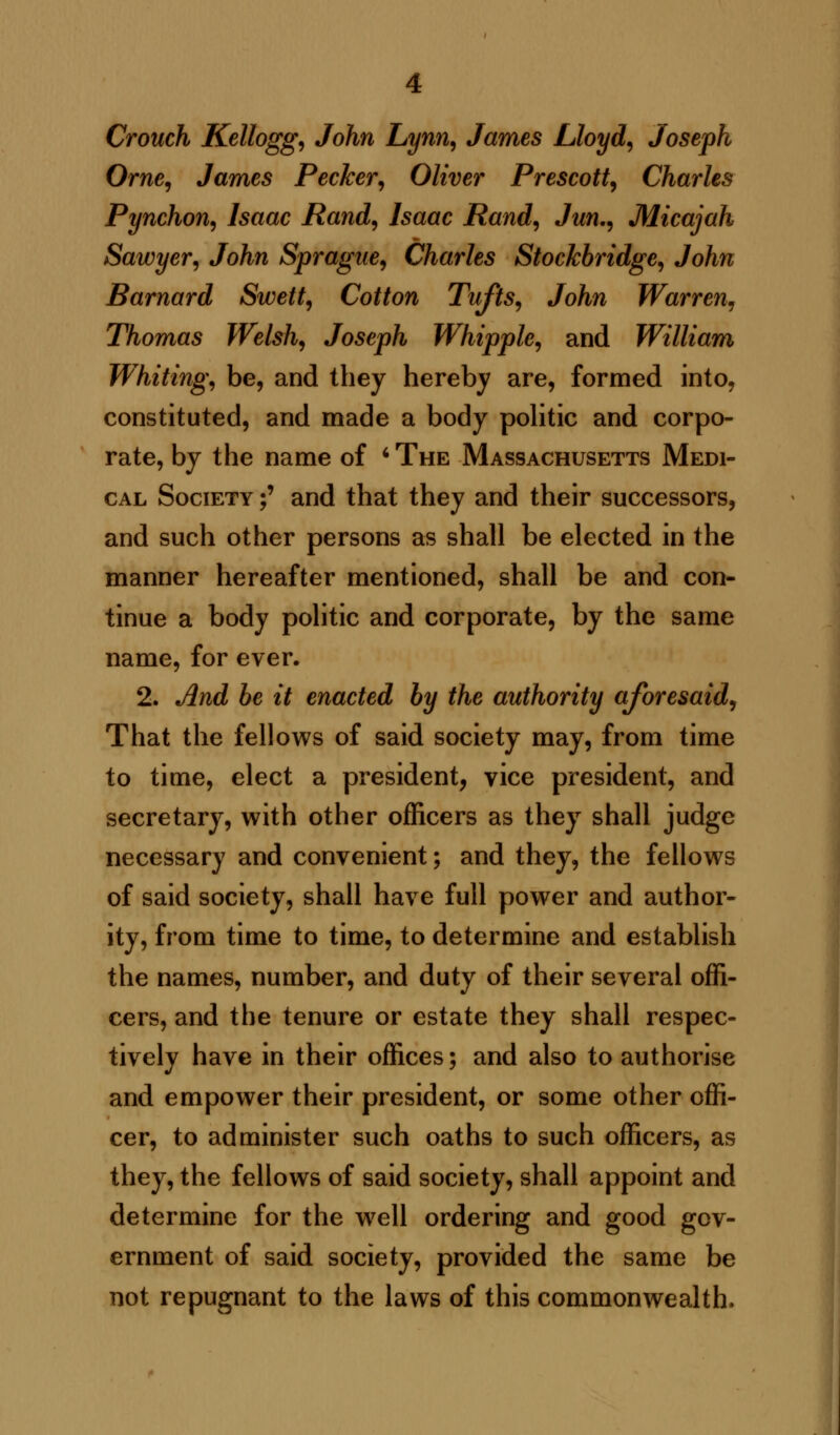 Crouch Kellogg, John Lynn, James Lloyd, Joseph Orne, James Pecker, Oliver Prescott, Charles Pynchon, Isaac Rand, Isaac Rand, Jun., Micajah Sawyer, John Sprague, Charles Stockbridge, John Barnard Swett, Cotton Tufts, John Warren, Thomas Welsh, Joseph Whipple, and William Whiting, be, and they hereby are, formed into, constituted, and made a body politic and corpo- rate, by the name of ■ The Massachusetts Medi- cal Society f and that they and their successors, and such other persons as shall be elected in the manner hereafter mentioned, shall be and con- tinue a body politic and corporate, by the same name, for ever. 2. And be it enacted by the authority aforesaid, That the fellows of said society may, from time to time, elect a president, vice president, and secretary, with other officers as they shall judge necessary and convenient; and they, the fellows of said society, shall have full power and author- ity, from time to time, to determine and establish the names, number, and duty of their several offi- cers, and the tenure or estate they shall respec- tively have in their offices; and also to authorise and empower their president, or some other offi- cer, to administer such oaths to such officers, as they, the fellows of said society, shall appoint and determine for the w7ell ordering and good gov- ernment of said society, provided the same be not repugnant to the laws of this commonwealth.