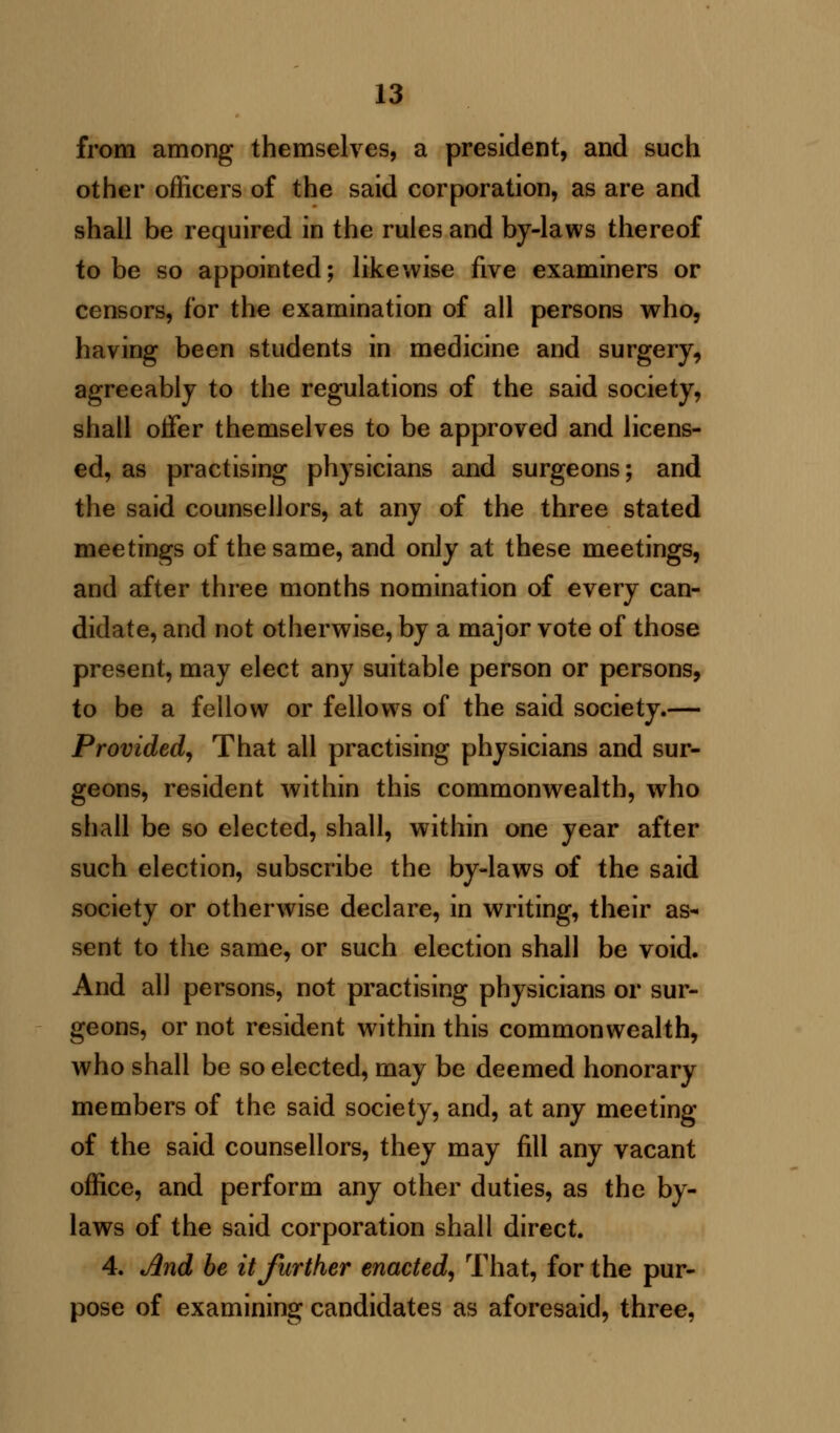 from among themselves, a president, and such other officers of the said corporation, as are and shall be required in the rules and by-laws thereof to be so appointed; likewise five examiners or censors, for the examination of all persons who, having been students in medicine and surgery, agreeably to the regulations of the said society, shall offer themselves to be approved and licens- ed, as practising physicians and surgeons; and the said counsellors, at any of the three stated meetings of the same, and only at these meetings, and after three months nomination of every can- didate, and not otherwise, by a major vote of those present, may elect any suitable person or persons, to be a fellow or fellows of the said society.— Provided, That all practising physicians and sur- geons, resident within this commonwealth, who shall be so elected, shall, within one year after such election, subscribe the by-laws of the said society or otherwise declare, in writing, their as- sent to the same, or such election shall be void. And all persons, not practising physicians or sur- geons, or not resident within this commonwealth, who shall be so elected, may be deemed honorary members of the said society, and, at any meeting of the said counsellors, they may fill any vacant office, and perform any other duties, as the by- laws of the said corporation shall direct. 4. And be it further enacted, That, for the pur- pose of examining candidates as aforesaid, three,