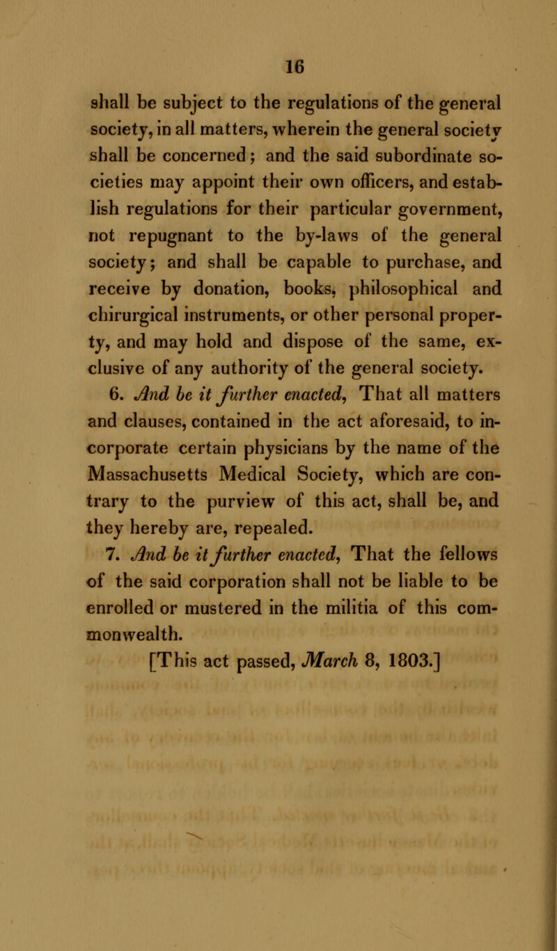 sliall be subject to the regulations of the general society, in all matters, wherein the general society shall be concerned; and the said subordinate so- cieties may appoint their own officers, and estab- lish regulations for their particular government, not repugnant to the by-laws of the general society; and shall be capable to purchase, and receive by donation, books, philosophical and chirurgical instruments, or other personal proper- ty, and may hold and dispose of the same, ex- clusive of any authority of the general society. 6. And be it further enacted, That all matters and clauses, contained in the act aforesaid, to in- corporate certain physicians by the name of the Massachusetts Medical Society, which are con- trary to the purview of this act, shall be, and they hereby are, repealed. 7. And be it further enacted, That the fellows of the said corporation shall not be liable to be enrolled or mustered in the militia of this com- monwealth.