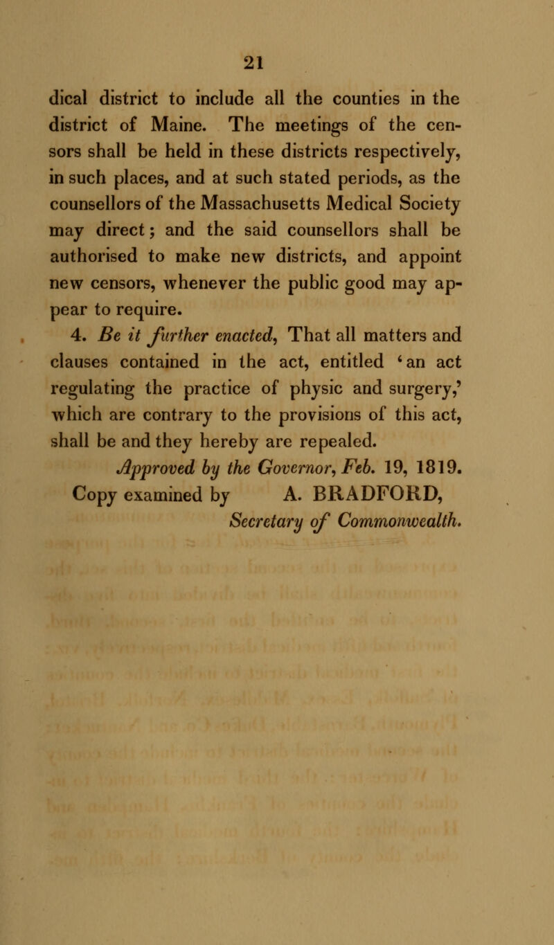 dical district to include all the counties in the district of Maine. The meetings of the cen- sors shall be held in these districts respectively, in such places, and at such stated periods, as the counsellors of the Massachusetts Medical Society may direct; and the said counsellors shall be authorised to make new districts, and appoint new censors, whenever the public good may ap- pear to require. 4. Be it further enacted, That all matters and clauses contained in the act, entitled 'an act regulating the practice of physic and surgery,' which are contrary to the provisions of this act, shall be and they hereby are repealed. Approved by the Governor, Feb. 19, 1819. Copy examined by A. BRADFORD, Secretary of Commonwealth*