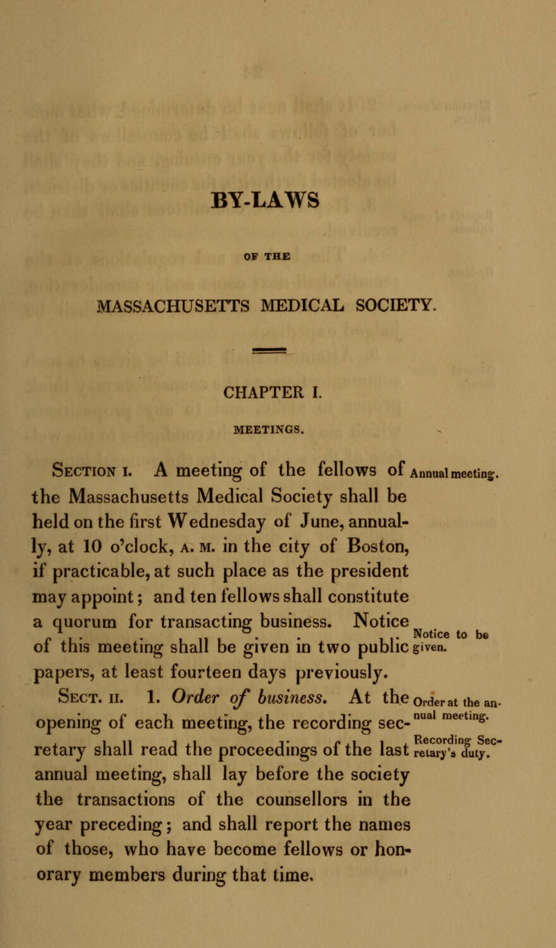 BY-LAWS OF THE MASSACHUSETTS MEDICAL SOCIETY. CHAPTER I. MEETINGS. Section i. A meeting of the fellows of Annual meeting the Massachusetts Medical Society shall be held on the first Wednesday of June, annual- ly, at 10 o'clock, a. m. in the city of Boston, if practicable, at such place as the president may appoint; and ten fellows shall constitute a quorum for transacting business. Notice r i • • i 11 i • • II- Notice t0 be ot this meeting shall be given in two public given. papers, at least fourteen days previously. Sect. ii. 1. Order of business. At the0rderat the an- opening of each meeting, the recording sec-nua meet,ns- retary shall read the proceedings of the last retards duty!0 annual meeting, shall lay before the society the transactions of the counsellors in the year preceding; and shall report the names of those, who have become fellows or hon- orary members during that time.
