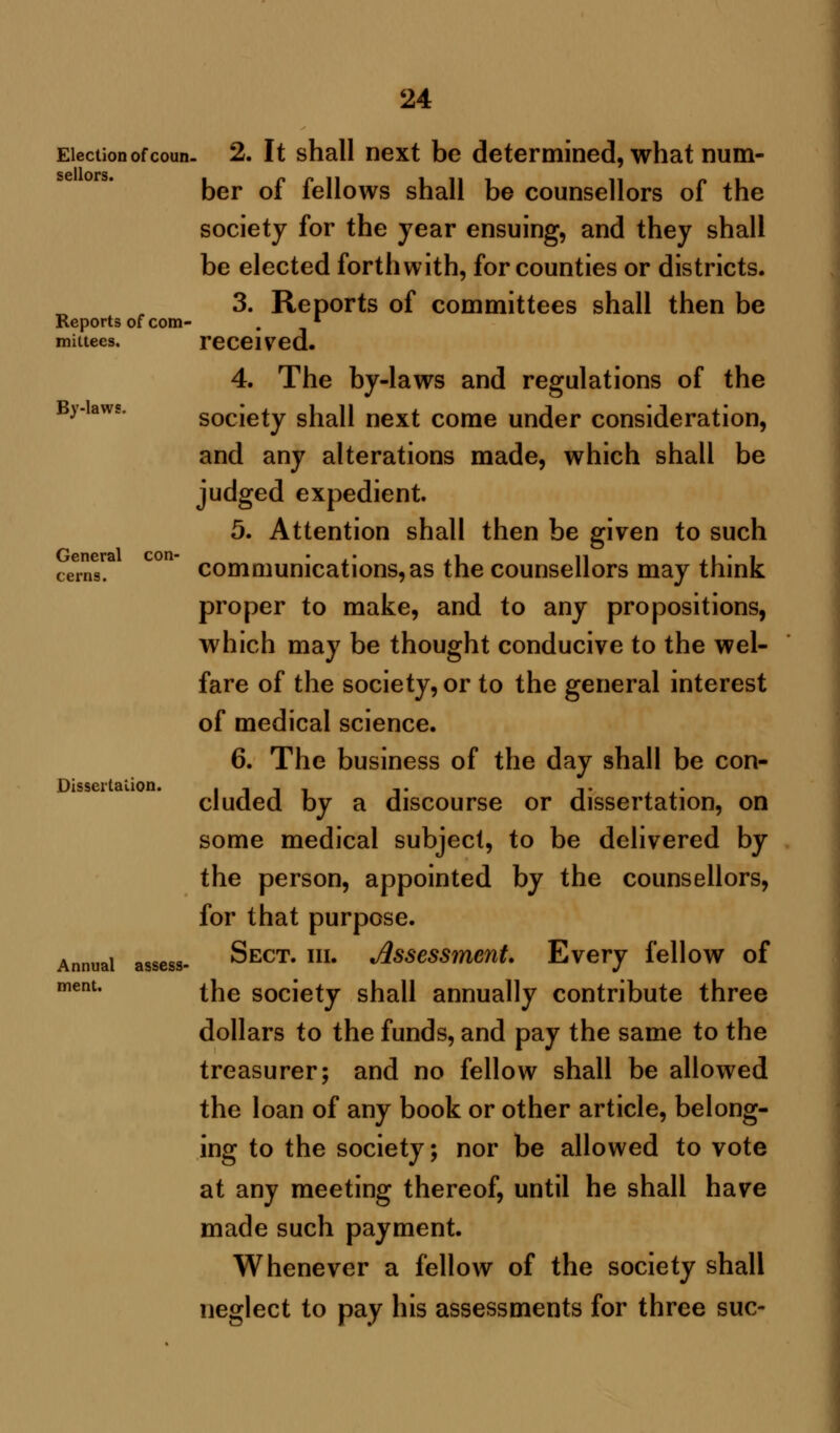 Election of coun- sellors. Reports of com- mittees, received. 2. It shall next be determined, what num- ber of fellows shall be counsellors of the society for the year ensuing, and they shall be elected forthwith, for counties or districts. 3. Reports of committees shall then be By-laws General cerns. con- Dissertation. Annual assess- ment. 4. The by-laws and regulations of the society shall next come under consideration, and any alterations made, which shall be judged expedient. 5. Attention shall then be given to such communications,as the counsellors may think proper to make, and to any propositions, which may be thought conducive to the wel- fare of the society, or to the general interest of medical science. 6. The business of the day shall be con- cluded by a discourse or dissertation, on some medical subject, to be delivered by the person, appointed by the counsellors, for that purpose. Sect. hi. Assessment. Every fellow of the society shall annually contribute three dollars to the funds, and pay the same to the treasurer; and no fellow shall be allowed the loan of any book or other article, belong- ing to the society; nor be allowed to vote at any meeting thereof, until he shall have made such payment. Whenever a fellow of the society shall neglect to pay his assessments for three sue-