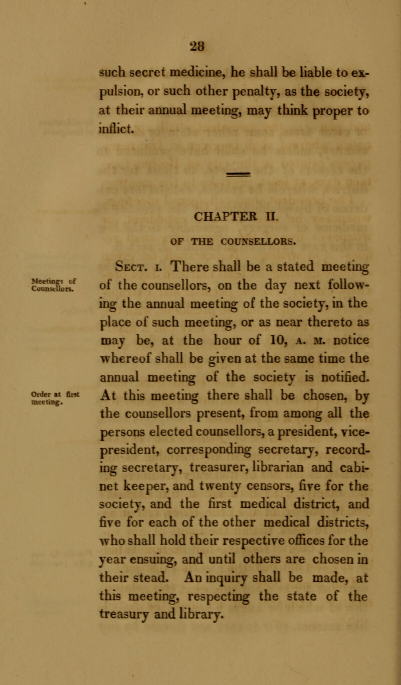 such secret medicine, he shall be liable to ex- pulsion, or such other penalty, as the society, at their annual meeting, may think proper to inflict. Meeting* of Counsellors. Order at first meeting. CHAPTER II. OF THE COUNSELLORS. Sect. i. There shall be a stated meeting of the counsellors, on the day next follow- ing the annual meeting of the society, in the place of such meeting, or as near thereto as may be, at the hour of 10, a. m. notice whereof shall be given at the same time the annual meeting of the society is notified. At this meeting there shall be chosen, by the counsellors present, from among all the persons elected counsellors, a president, vice- president, corresponding secretary, record- ing secretary, treasurer, librarian and cabi- net keeper, and twenty censors, fire for the society, and the first medical district, and five for each of the other medical districts, who shall hold their respective offices for the year ensuing, and until others are chosen in their stead. An inquiry shall be made, at this meeting, respecting the state of the treasury and library.