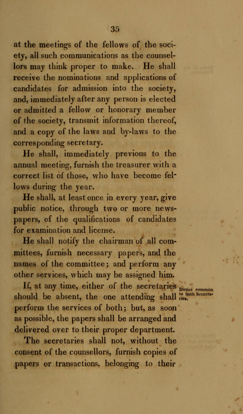 at the meetings of the fellows of the soci- ety, all such communications as the counsel- lors may think proper to make. He shall receive the nominations and applications of candidates for admission into the society, and, immediately after any person is elected or admitted a fellow or honorary member of the society, transmit information thereof, and a copy of the laws and by-laws to the corresponding secretary. He shall, immediately previous to the annual meeting, furnish the treasurer with a correct list of those, who have become fel- lows during the year. He shall, at least once in every year, give public notice, through two or more news- papers, of the qualifications of candidates for examination and license. He shall notify the chairman of all com- mittees, furnish necessary papers, and the names of the committee; and perform any other services, which may be assigned him. If, at any time, either of the secretaries Duties commou should be absent, the one attending shall 3^°*Secrm perform the services of both; but, as soon as possible, the papers shall be arranged and delivered over to their proper department. The secretaries shall not, without the consent of the counsellors, furnish copies of papers or transactions, belonging to their