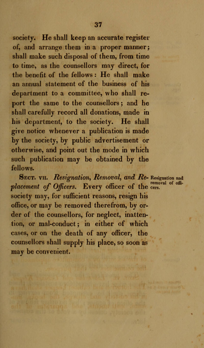 society. He shall keep an accurate register of, and arrange them in a proper manner; shall make such disposal of them, from time to time, as the counsellors may direct, for the benefit of the fellows : He shall make an annual statement of the business of his department to a committee, who shall re- port the same to the counsellors; and he shall carefully record all donations, made in his department, to the society. He shall give notice whenever a publication is made by the society, by public advertisement or otherwise, and point out the mode in which such publication may be obtained by the fellows. Sect. vii. Resignation, Removal, and Re- Resignation and placement of Officers. Every officer of the cers. society may, for sufficient reasons, resign his office, or may be removed therefrom, by or- der of the counsellors, for neglect, inatten- tion, or mal-conduct; in either of which cases, or on the death of any officer, the counsellors shall supply his place, so soon as may be convenient.