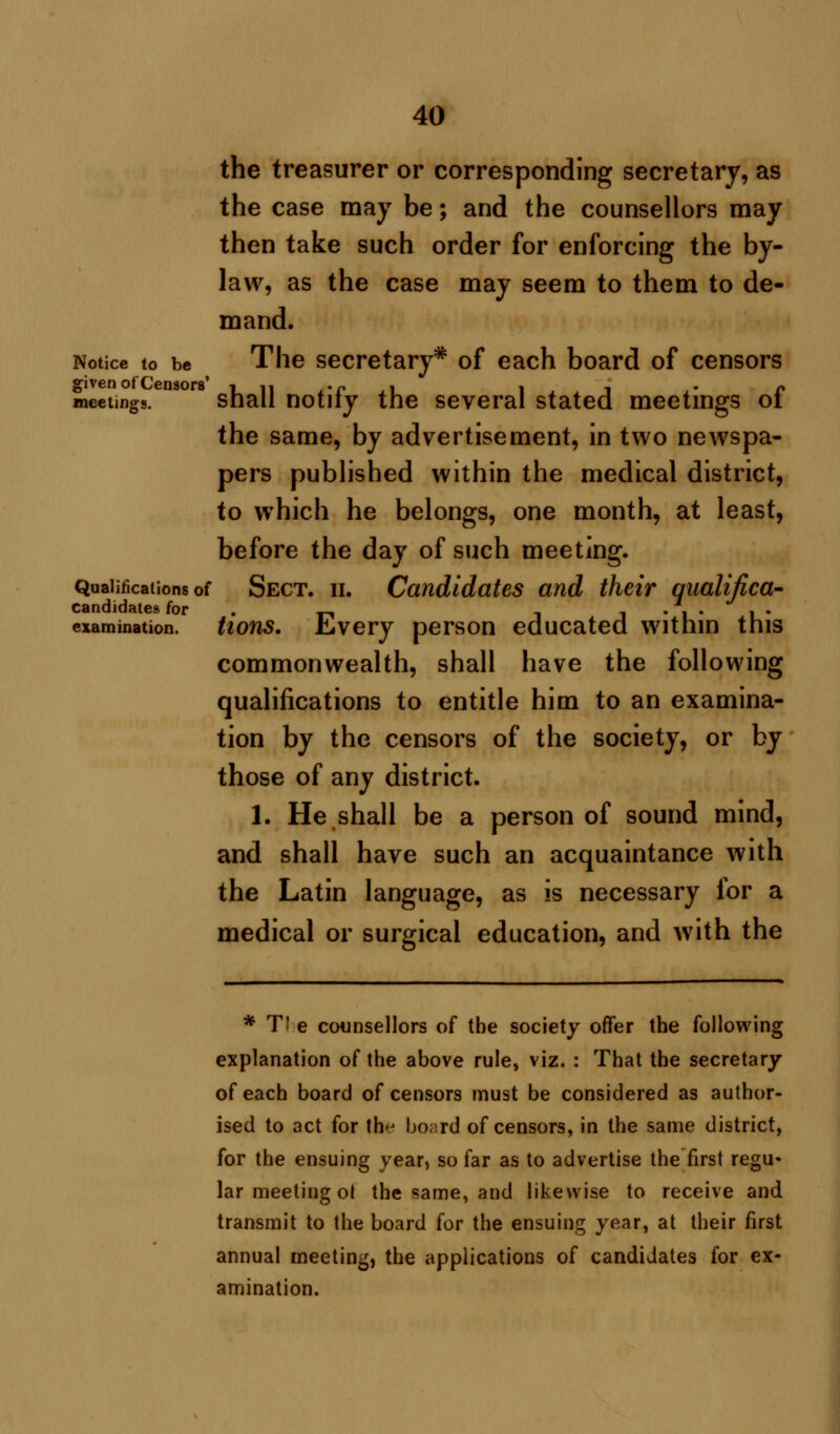 the treasurer or corresponding secretary, as the case may be; and the counsellors may then take such order for enforcing the by- law, as the case may seem to them to de- mand. Notice to be The secretary* of each board of censors meetings. shall notify the several stated meetings of the same, by advertisement, in two newspa- pers published within the medical district, to which he belongs, one month, at least, before the day of such meeting. Qualifications of Sect. ii. Candidates and their qualifica- candidates for . .-, , j • 1 • 1 • examination, tions. .bvery person educated within this commonwealth, shall have the following qualifications to entitle him to an examina- tion by the censors of the society, or by those of any district. 1. He shall be a person of sound mind, and shall have such an acquaintance with the Latin language, as is necessary for a medical or surgical education, and with the * T! e counsellors of the society offer the following explanation of the above rule, viz. : That the secretary of each board of censors must be considered as author- ised to act for the board of censors, in the same district, for the ensuing year> so far as to advertise the first regu- lar meeting ot the same, and likewise to receive and transmit to the board for the ensuing year, at their first annual meeting, the applications of candidates for ex- amination.