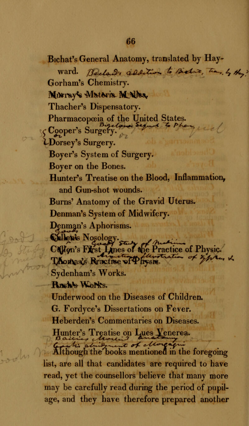 Bichat's General Anatomy, translated by Hay- ward. /J^,U^S'f <uuu%^. t /£*i^, *-.,. 4 ^ > Gorham's Chemistry. Mi*r*y<s Mfctfcri* fttMi^r Thacher's Dispensatory. Pharmacoposia of the United States. rLooper s surgery.  LDorsey's Surgery. Boyer's System of Surgery. Boyer on the Bones. Hunter's Treatise on the Blood, Inflammation, and Gun-shot wounds. Burns' Anatomy of the Gravid Uterus, Denman's System of Midwifery. Denman's Aphorisms. CJUkelals Nosology. s- Chen's First l^nes of Upe Practice of Physic. Sydenham's Works. Rr*kV Worths. Underwood on the Diseases of Children. G. Fordyce's Dissertations on Fever. Heberden's Commentaries on Diseases. Hunter's Treatise on Lues Venerea. Although the books mentioned in the foregoing list, are all that candidates are required to have read, yet the counsellors believe that many more may be carefully read during the period of pupil- age, and they have therefore prepared another