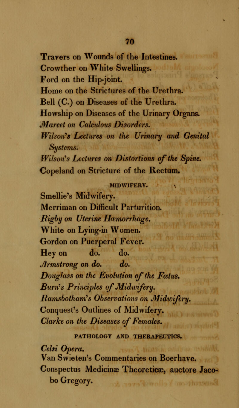 Travers on Wounds of the Intestines. Crowther on White Swellings. Ford on the Hip-joint. Home on the Strictures of the Urethra. Bell (C.) on Diseases of the Urethra. Howship on Diseases of the Urinary Organs. Marcet on Calculous Disorders. Wilson's Lectures on the Urinary and Genital Systems. Wilson's Lectures on Distortions of the Spine. Copeland on Stricture of the Rectum. MIDWIFERY. \ Smellie's Midwifery. Merriman on Difficult Parturition. Rigby on Uterine Haemorrhage. White on Lying-in Women. Gordon on Puerperal Fever. Hey on do. do. Armstrong on do. do. Douglass on the Evolution of the Fcetus. Burn's Principles of Midwifery. Ramsbotham's Observations on Midwifery. Conquest's Outlines of Midwifery. Clarke on the Diseases of Females. PATHOLOGY AND THERAPEUTICS. Celsi Opera. Van Swieten's Commentaries on Boerhave. Conspectus Medicinae Theoreticae, auctore Jaco- bo Gregory.