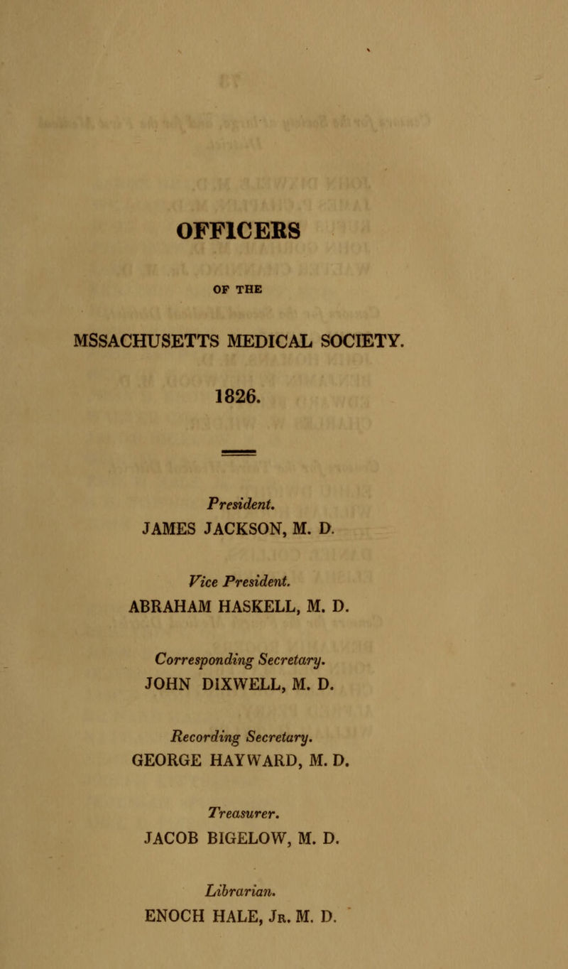 OFFICERS OF THE MSSACHUSETTS MEDICAL SOCIETY. 1826. President. JAMES JACKSON, M. D. Vice President. ABRAHAM HASKELL, M. D. Corresponding Secretary. JOHN DIXWELL, M. D. Recording Secretary. GEORGE HAYWARD, M. D. Treasurer. JACOB BIGELOW, M. D. Librarian. ENOCH HALE, Jr. M. D.