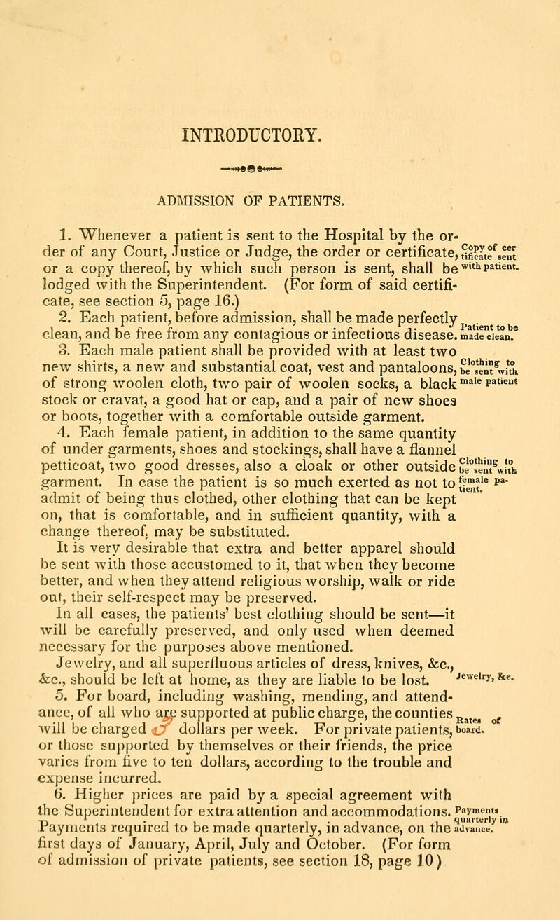 INTRODUCTORY. ADMISSION OF PATIENTS, 1. Whenever a patient is sent to the Hospital by the or- der of any Court, Justice or Judge, the order or certificate, ufi^Ite^sent or a copy thereof, by which such person is sent, shall be ^'»p^^*^'* lodged with the Superintendent. (For form of said certifi- cate, see section 5, page 16.) 2. Each patient, before admission, shall be made perfectly 1 J u r r . • • r .■ J- Patient to be clean, and be tree irom any contagious or infectious disease, made cJean. 3. Each male patient shall be provided with at least two new shirts, a new and substantial coat, vest and pantaloons, bi^sem^wuh of strong woolen cloth, two pair of woolen socks, a black'^'^ p^''^^ stock or cravat, a good hat or cap, and a pair of new shoes or boots, together with a comfortable outside garment. 4. Each female patient, in addition to the same quantity of under garments, shoes and stockings, shall have a flannel petticoat, two good dresses, also a cloak or other outside be^senl^wuh garment. In case the patient is so much exerted as not to(V™j'e p^- admit of being thus clothed, other clothing that can be kept on, that is comfortable, and in sufficient quantity, with a change thereof, may be substituted. It is very desirable that extra and better apparel should be sent with those accustomed to it, that Avheii they become better, and when they attend religious worship, walk or ride out, their self-respect may be preserved. In all cases, the patients' best clothing should be sent—it will be carefully preserved, and only used when deemed necessary for the purposes above mentioned. Jewelry, and all superfluous articles of dress, knives, &c., &c., should be left at home, as they are liable to be lost. Jewehy, &e. 5. For board, including washing, mending, and attend- ance, of all who ar;e supported at public charge, the counties ^^^^^ . will be charged i* dollars per week. For private patients, board. or those supported by themselves or their friends, the price varies from five to ten dollars, according to the trouble and expense incurred. 6. Higher prices are paid by a special agreement with the Superintendent for extra attention and accommodations, ^^y^ems Ti ' • 1 1 1 1 • 1 1 quiirtfi-ly iDi rayments required to be made quarterly, in advance, on the uiivauce. first days of January, April, July and October. (For form of admission of private patients, see section 18, page 10)