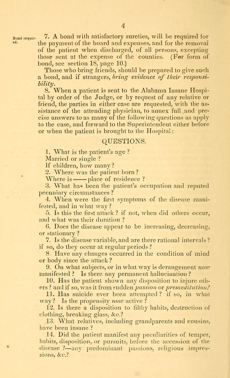 Bondrequjr- '''• -A- bond wilh Satisfactory sureties, will be required for *''• the payment of the board and expenses, and for the removal of the patient when discharged, of all persons, excepting those sent at the expense of the counties. (Fer form of bond, see section 18, page 10.) Those who bring friends, should be prepared to give such a bond, and if strangers, bring evidence of their responsi- bility. 8. When a patient is sent to the Alabama Insane Hospi- tal by order of the Judge, or by request of any relative or friend, the parties in either case are requested, wilh the as- sistance of the attending physician, to annex full and pre- cise answers to as many of the following questions as apply to the case, and forward to the Superintendent either before or Avhen the patient is brought to the Hospital: QUESTIONS. 1. What is the patient's age ? Married or single ? If children, how many? 2. Where was the patient born? Where is place of residence ? 2. What has been the patient's occupation and reputed pecuniary circumstances ? 4. When were the first symptoms of the disease mani- fested, and in what v/ay? 5. la this the first attack ? if not, when did others occur, and what was their duration ? 6. Does the disease appear to be increasing, decreasing, or stationary ? 7. Is the disease variable, and are there rational intervals? if so, do they occur at regular periods? 8. Have any changes occurred in the condition of mind or body since the attack ? 9. On what subjects, or in what way is derangement noiv manifested ? Is there any permanent hallucination ? 10. Has the patient shown any disposition to injure oth- ers ? and if so, was it from sudden passion or premeditaiion? 11. Has suicide ever been attempted ? if so, in what way ? Is the propensity iioiv active ? 12. Is there a disposition to filthy habits, destruction of clothing, breaking glass, &c.? 13. What relatives, including grandparents and cousins, have been insane ? 14. Did the patient manifest any peculiarities of temper, habits, disposition, or pursuits, before the accession of the disease ?—any predominant passions, religious impres- sions, &c.?