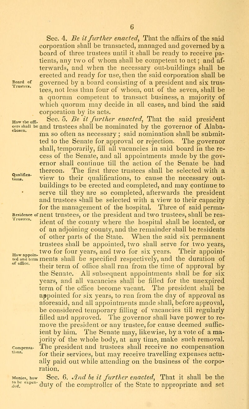 corporation shall be transacted, managed and governed by a board of three trustees until it shall be ready to receive pa- tients, any two of whom shall be competent to act; and af- terwards, and when the necessary out-buildings shall be erected and ready for use, then the said corporation shall be Board of governed by a board consisting of a president and six trus- tees, not less than four of whom, out of the seven, shall be a quorum competent to transact business, a majority of which quorum may decide in all cases, and bind the said corporation by its acts. Howtbeoffi. Sec. 5. Be it further enacted^ That the said president cers shall be and trustccs shall be nominated by the governor of Alaba- ma so often as necessary ; said nomination shall be submit- ted to the Senate for approval or rejection. The governor shall, temporarily, fill all vacancies in said board in the re- cess of the Senate, and all appointments made by the gov- ernor shall continue till the action of the Senate be had thereon. The first three trustees shall be selected with a tiojw!  view to their qualifications, to cause the necessary out- buildings to be erected and completed, and may continue to serve till they are so completed, afterwards the president and trustees shall be selected with a view to their capacity for the management of the hospital. Three of said perma- Residence of ncut trustccs, or the president and two trustees, shall be res- ident of the county where the hospital shall be located, or of an adjoiuing county, and the remainder shall be residents of other parts of the State. When the said six permanent trustees shall be appointed, two shall serve for two years, . two for four years, and two for six years. Their appoint- Slow appoiTia *} * %j II ted and term ments shall be specified respectively, and the duration of their term of office shall run from the time of approval by the Senate. All subsequent appointments shall be for six years, and all vacancies shall be filled for the unexpired term of the office become vacant. The president shall be appointed for six years, to run from the day of approval as aforesaid, and all appointments made shall, before approval, be considered temporary filling of vacancies till regularly filled and approved. The governor shall have power to re- move the president or any trustee, for cause deemed suffic- ient by him. The Senate may, likewise, by a vote of a ma- jority of the whole body, at any time, make such removal, compensa- The president and trustees shall receive no compensation uons. Iqj. |^[-(gj^ services, but may receive travelling expenses actu- ally paid out while attending on the business of the corpo- ration. Monies, how Sec. 6. And be it further enacted^ That it shall be the so be exp«n- j^^^ ^£ ^^^ comptroUei of the State to appropriate and set