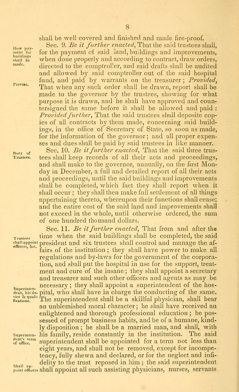 How pay- tnent for buildings shall be made. Duty of Trustees. Trustees shall appoint officers, &c. Superinten- dent, his du- ties & quali- fications. Superinten- dent's term of office. Shall ap. point officers shall be well covered and finished and made fire-proof. Sec. 9. Be it further ejiacted, That the said trustees shall, for the payment of said land, buildings and improvements, when done properly and according to contract, draw orders, directed to the comptroller, and said drafts shall be audited and allowed by said comptroller out of the said hospital fund, and paid by warrants on the treasurer ; Frovided^ That vv^hen any such order shall be drawn, report shall be made to the governor by the trustees, showing for what purpose it is drawn, and he shall have approved and coun- tersigned the same before it shall be allowed and paid : Provided further^ That the said trustees shall deposite cop- ies of all contracts by them made, concerning said build- ings, in the office of Secretary of State, so soon as made, for the information of the governor; and all proper expen- ses and dues shall be paid by said trustees in like manner. Sec. 10. Be it further enacted. That the said three trus- tees shall keep records of all their acts and proceedings, and shall make to the governor, annually, on the first Mon- day in December, a full and detailed report of all their acts and proceedings, until the said buildings and improvements shall be completed, which fact they shall report when it shall occur ; they shall then make full settlement of all things appertaining thereto, whereupon their functions shall cease; and the entire cost of the said land and improvements shall not exceed in the whole, until otherwise ordered, the sum of one hundred thousand dollars. Sec. 11. Be it further enacted^ That from and after the time when the said buildings shall be completed, the said president and six trustees shall control and manage the af- fairs of the institution ; they shall have power to make all regulations and by-laws for the government of the corpora- tion, and shall put the hospital in use for the support, treat- ment and cure of the insane ; they shall appoint a secretary and treasurer and such other officers and agents as may be necessary ; they shall appoint a superintendent of the hos- pital, who shall have in charge the conducting of the same. The superintendent shall be a skillful physician, shall bear an unblemished moral character; he shall have received an enlightened and thorough professional education ; be pos- sessed of prompt business habits, and be of a humane, kind- ly disposition ; he shall be a married man, and shall, with his family, reside constantly in the institution. The said superintendent shall be appointed for a term not less than eight years, and shall not be removed, except for incompe- tency, fully shewn and declared, or for the neglect and infi- delity to the trust reposed in him ; the said superintendent shall appoint all such assisting physicians, nurses, servants