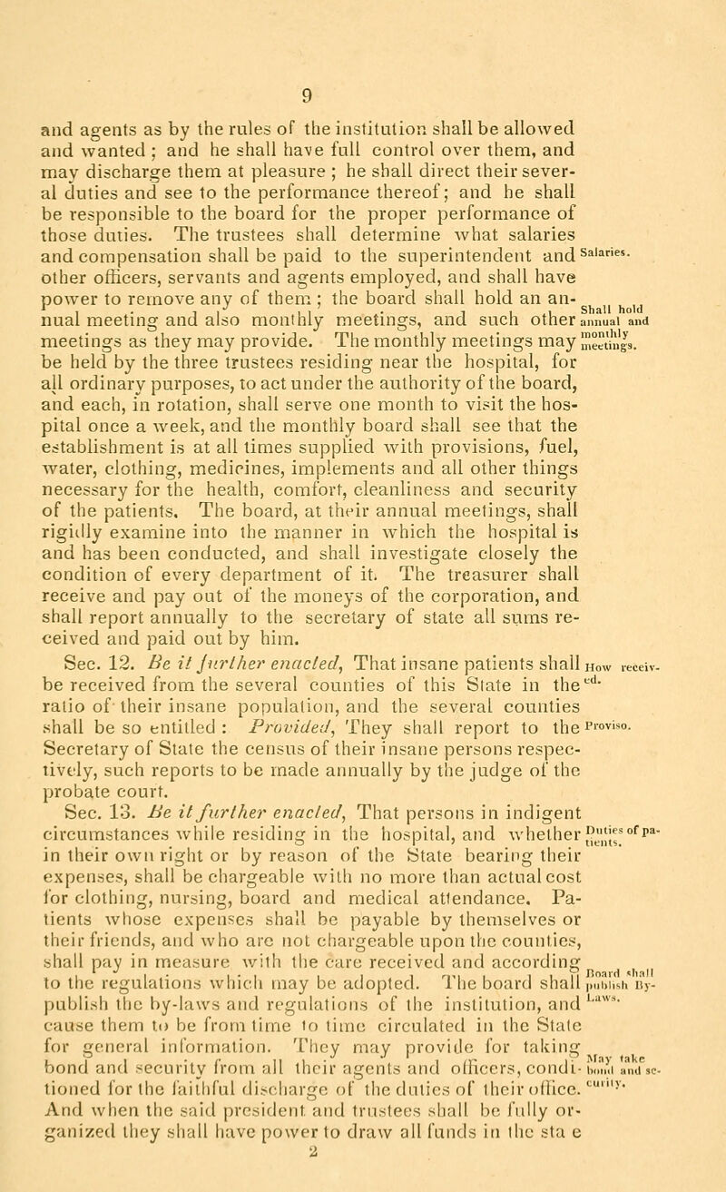 and agents as by the rules of the institution shall be allowed and wanted ; and he shall have full control over them, and mav discharge them at pleasure ; he shall direct their sever- al duties and see to the performance thereof; and he shall be responsible to the board for the proper performance of those duties. The trustees shall determine what salaries and compensation shall be paid to the superintendent and^^'^- other officers, servants and agents employed, and shall have power to remove any of them ; the board shall hold an an- ^ , . 1 / , , ' . 1 1 ,1 Shall hold nual meetmg and also monthly meetmgs, and such other annual and meetings as they may provide. The monthly meetings may meetings, be held by the three trustees residing near the hospital, for all ordinary purposes, to act under the authority of the board, and each, in rotation, shall serve one month to visit the hos- pital once a week, and the monthly board shall see that the establishment is at all times supplied with provisions, fuel, water, clothing, medicines, implements and all other things necessary for the health, comfort, cleanliness and security of the patients. The board, at their annual meetings, shall rigiilly examine into the manner in which the hospital is and has been conducted, and shall investigate closely the condition of every department of it* The treasurer shall receive and pay out of the moneys of the corporation, and shall report annually to the secretary of state all sums re- ceived and paid out by him. Sec. 12. Be it jurlher enacled, That insane patients shall how lecew. be received from the several counties of this State in the**' ratio of- their insane population, and the several counties shall be so entitled: Provided^ '-t^hey shall report to the i'''°v''*°- Secretary of State the census of their insane persons respec- tively, such reports to be made annually by the judge of the probate court. Sec. 13. Be it further enacted^ That persons in indigent circumstances while residing in the hospital, and whether J^^'iJl^'^*!* in their own right or by reason of the State bearing their expenses, shall be chargeable with no more than actual cost for clothing, nursing, board and medical attendance. Pa- tients whose expenses shall be payable by themselves or their friends, and who are not chargeable upon the counties, shall pay in measure with the care received and according II- 1 • 1 1 1 1 rm 1 1111 rtoaid iliall to the regulations which may be adopted. 1 he board shall publish iiy- publish the by-laws and regulations of the institution, and*''*'*' cause them to be from time to time circulated in the State for general information. They may provide for taking bond and security from all their agents and officers, condi- i,.m.i ^n^^. tioned for the faithful discharge of the duties of their office. ''•• And when the said president and trustees shall be fully or- ganized they shall have power to draw all funds in the sta e 2