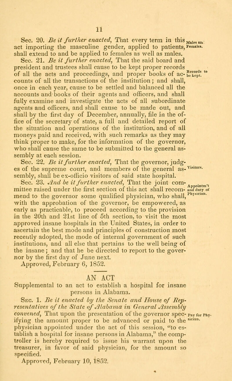 Sec. 20. Be it further enacted, That every term in this j^^,g, ^n. act importing the masculine gender, applied to patients, females, shall extend to and be applied to females as well as males. Sec. 21, Be it further enacted, That the said board and president and trustees shall cause to be kept proper records of all the acts and proceedings, and proper books of ac-beep^t! *** counts of all the transactions of the institution; and shall, once in each year, cause to be settled and balanced all the accounts and-books of their agents and officers, and shall fully examine and investigate the acts of all subordinate agents and officers, and shall cause to be made out, and .shall by the first day of December, annually, file in the of- fice of the secretary of state, a full and detailed report of the situation and operations of the institution, and of all moneys paid and received, with such remarks as they may think prop6r to make, for the information of the governor, who shall cause the same to be submitted to the general as- sembly at each session. Sec. 22. Be it further enacted, That the governor, judg- es of the supreme court, and members of the general as-^**°' sembly, shall be ex-officio visitors of said state hospital. Sec. 23. ^nd be it further enacted. That the joint com- , , , r • c ^ • 1 11 Appointm't mittee raised under the first section oi this act shall recom- and duty of mend to the governor some qualified physician, who shall, ^ >'*• with the approbation of the governor, be empowered, as early as practicable, to proceed according to the provision in the 20th and 21st line of 5th section, to visit the most a,pproved insane hospitals in the United States, in order to ascertain the best mode and principles of construction most recently adopted, the mode of internal government of such institutions, and all else that pertains to the well being of the insane ; and that he be directed to report to the gover- nor by the first day of June next. Approved, February 6, 1852. AN ACT Supplemental to an act to establish a hospital for insane persons in Alabama. Sec. 1. Be it enacted by the Senate and House of Rep- resentatives of the State of Mabama in General Assembly convened, That upon the presentation of the governor spec-?«>■ for Phy- ifying the amount proper to be advanced or paid to the ''''• physician appointed under the act of this session, to es- tablish a hospital for insane persons in Alabama, the comp- troller is hereby required to issue his warrant upon the treasurer, in favor of said physician, for the amount so specified.