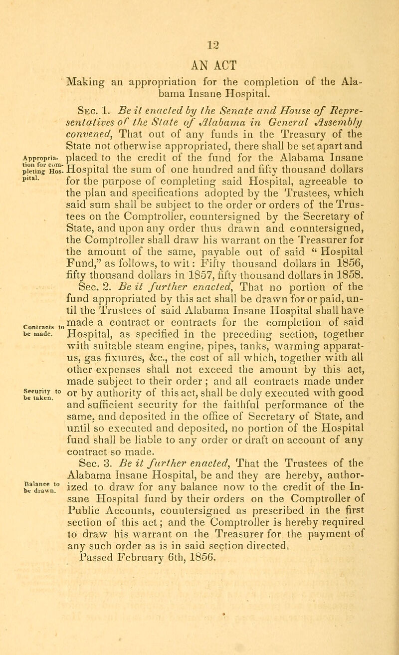 AN ACT ■ Making an appropriation for the completion of the Ala- bama Insane Hospital. Sec. 1. Be il enacted by the Senate and House of Repre- sentatives of the State of Mabama in General Jissembly convened, That out of any funds in the Treasury of the State not otherwise appropriated, there shall be set apart and Appropiia. placed to the credit of the fund for the Alabama Insane prJiing Hos! Hospital the sum of one hundred and fifty thousand dollars pitai. £qj. ^j^g purpose of completing said Hospital, agreeable to the plan and specifications adopted by the Trustees, which said sum shall be subject to the order or orders of the Trus- tees on the Comptroller, countersigned by the Secretary of State, and upon any order thus drawn and countersigned, the Comptroller shall draw his warrant on the Treasurer for the amount of the same, payable out of said  Hospital Fund, as follows, to wit: Fifty thousand dollars in 1856, fifty thousand dollars in 1857, fifty thousand dollars in 1858. Sec. 2. Be it further enacted, That no portion of the fund appropriated by this act shall be drawn for or paid, un- til the Trustees of said Alabama Insane Hospital shall have Contracts ,o ^^^6 a coutract or contracts for the completion of said be made. Hospital, as spccificd in the preceding section, together with suitable steam engine, pipes, tanks, warming apparat- us, gas fixtures, &c., the cost of all which, together with all other expenses shall not exceed the amount by this act, made subject to their order ; and all contracts made under briaken *° °^ ^Y ^uthorlty of this act, shall be duly executed with good and sufficient security for the faithful performance of the same, and deposited in the office of Secretary of State, and until so executed and deposited, no portion of the Hospital fund shall be liable to any order or draft on account of any contract so made. Sec. 3. Be it further enacted, That the Trustees of the Alabama Insane Hospital, be and they are hereby, author- STdJawn! i^sd to draw for any balance now to the credit of the In- sane Hospital fund by their orders on the Comptroller of Public Accounts, countersigned as prescribed in the first section of this act; and the Comptroller is hereby required to draw his warrant on the Treasurer for the payment of any such order as is in said section directed, Passed February 6th, 1856.