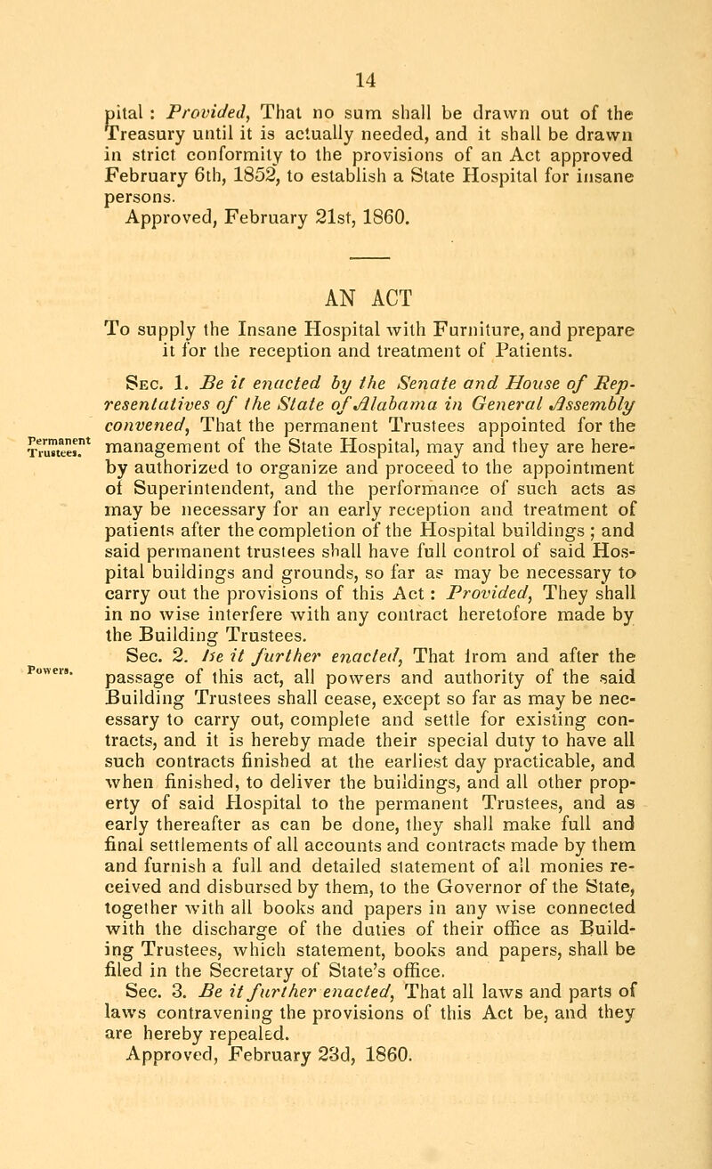 pital : Provided, Thai no sum shall be drawn out of the Treasury until it is actually needed, and it shall be drawn in strict conformity to the provisions of an Act approved February 6th, 1852, to establish a State Hospital for insane persons. Approved, February 21st, 1860. Permanent Trustees. AN ACT To supply the Insane Hospital with Furniture, and prepare it for the reception and treatment of Patients. Sec. 1. Be it enacted by the Senate and House of Rep- resentatives of the State of Jllahama in General Jissembly convened, That the permanent Trustees appointed for the management of the State Hospital, may and they are here- by authorized to organize and proceed to the appointment ol Superintendent, and the performance of such acts as may be necessary for an early reception and treatment of patients after the completion of the Hospital buildings ; and said permanent trustees shall have full control of said Hos- pital buildings and grounds, so far as may be necessary to carry out the provisions of this Act: Provided, They shall in no wise interfere with any contract heretofore made by the Building Trustees. Sec. 2. he it further enacted^ That Irom and after the Powers. passage of this act, all powers and authority of the said Building Trustees shall cease, except so far as may be nec- essary to carry out, complete and settle for existing con- tracts, and it is hereby made their special duty to have all such contracts finished at the earliest day practicable, and when finished, to deliver the buildings, and all other prop- erty of said Hospital to the permanent Trustees, and as early thereafter as can be done, they shall make full and final settlements of all accounts and contracts made by them and furnish a full and detailed statement of all monies re- ceived and disbursed by them, to the Governor of the State, together with all books and papers in any wise connected with the discharge of the duties of their office as Build- ing Trustees, which statement, books and papers, shall be filed in the Secretary of State's office. Sec. 3. Be it further enacted, That all laws and parts of laws contravening the provisions of this Act be, and they are hereby repealed. Approved, February 23d, 1860.