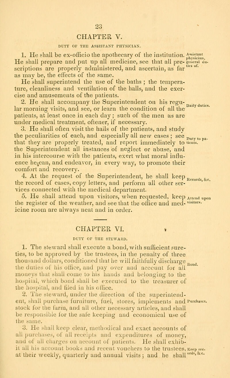 CHAPTER V. DUTY OF THE ASSISTANT PHYSICIAN. 1. He shall be ex-officiothe apothecary of the institution. \'si«»ant TT 1 11 1 11 T ■ 1 11 jihysician. He shall prepare and put up all medicine, see that all pre-gt-nerai du- scriptions are properly administered, and ascertain, as lar as may be, the effects of the same. He shall superintend the use of the baths ; the tempera- ture, cleanliness and ventilation of the halls, and the exer- cise and amusements of the patients. 2. He shall accompany the Superintendent on his reffu- , . . . ^ Daily duties. lar morning visits, and see, or learn the condition of all the patients, at least once in each day ; such of the men as are under medical treatment, oftener, if necessary. 8. He shall often visit the halls of the patients, and study the peculiarities of each, and especially all new cases ; see ^ . , , r ' 1 ' 1 ^ . 1. 1 Duty to pa- that they are propsrly treated, and report immediately to tieius. the Superintendent all instances of neglect or abuse, and in his intercourse with the patients, exert what moral influ- ence he^can, and endeavor, in every way, to promote their comfort and recovery. 4. At the request of the Superintendent, he shall keep ^^^^^^.^^ the record of cases, copy letters, and perform all other ser- ' vices connected with the medical department. 5. He shall attend upon visitors, when requested, keep Attend upon the register of the weather, and see that the office and med- ^'^o- icine room are always neat and in order. CHAPTER VI. » DUTY OF THE STEWARD. 1. The steward shall execute a bond, with sufficient sure- lies, to be approved by the trustees, in the penalty of three thou.sand dollars, conditioned that he will faillifuUy discharge the duties of his office, and pay over and account for all moneys that shall come to his hands and belonging to the hospital, which bond shall be executed to the treasurer of the hos|)ital, and filed in his office. 2. The steward, under the direction of the superintend- ent, shall purchase furniture, fuel, stores, implements and PurcUases. stock for the farm, and all other necessary articles, and shall be responsible for the safe keeping and economical use of the same. 3. He shall keep clear, methodical and exact accounts of all purcliases, of all receipts and expenditures of money, and of all ctiarges on account of patients. He shall exhib- it all his account books and recent vouchers to the trustees, Keep vec at their weekly, quarterly and annual visits; and he shall'''''^''*