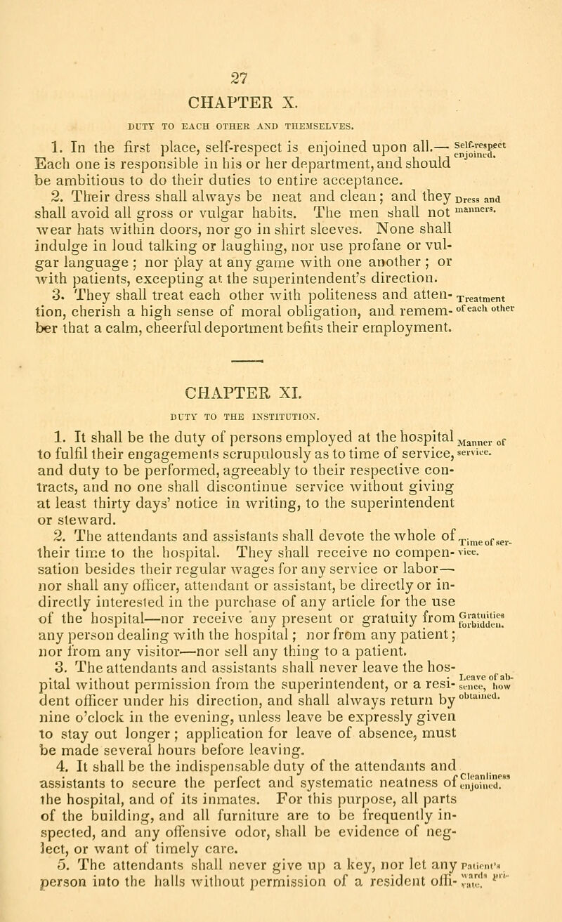 CHAPTER X. DUTY TO EACH OTHER AND THEMSELVES. 1. In the first place, self-respect is enjoined upon all.— fn-o^'g'^ Each one is responsible in his or her department, and should be ambitious to do their duties to entire acceptance, 2. Their dress shall always be neat and clean; and they Dress and shall avoid all gross or vulgar habits. The men shall not man^ei-s, wear hats within doors, nor go in shirt sleeves. None shall indulge in loud talkhig or laughing, nor use profane or vul- gar language ; nor play at any game with one another ; or with patients, excepting at. the superintendent's direction. 3. They shall treat each other with politeness and atten- Treatment tion, cherish a high sense of moral obligation, and remem- of each other ber that a calm, cheerful deportment befits their employment. CHAPTER XL DUTY TO THE INSTITUTION. 1. It shall be the duty of persons employed at the hospital jyja„ner of to fulfil their engagements scrupulously as to time of service, service. and duty to be performed, agreeably to their respective con- tracts, and no one shall discontinue service without giving at least thirty days' notice in writing, to the superintendent or steward. 2. The attendants and assistants shall devote the whole of ^j^g^j.^^^.^ their time to the hospital. They shall receive no compen- vice, sation besides their regular wages for any service or labor— nor shall any officer, attendant or assistant, be directly or in- directly interested in the purchase of any article for the use of the hospital—nor receive any present or gratuity from ^^jl^t^'^'J^*^^^ any person dealing with the hospital; nor from any patient; nor from any visitor—nor sell any thing to a patient. 3. The attendants and assistants shall never leave the hos- pital without permission from the superintendent, or a resi-sinM-,°iow dent officer under his direction, and shall always return by °'''^'^- nine o'clock in the evening, unless leave be expressly given to stay out longer ; application for leave of absence, must be made several hours before leaving. 4. It shall be the indispensable duty of the attendants and assistants to secure the perfect and systematic neatness of tnJoil.cX the hospital, and of its inmates. For this purpose, all parts of the building, and all furniture are to be frequently in- spected, and any offensive odor, shall be evidence of neg- lect, or want of timely care. o. The attendants shall never give up a key, nor let any patieiuN person into the halls without permission of a resident offi- su' **