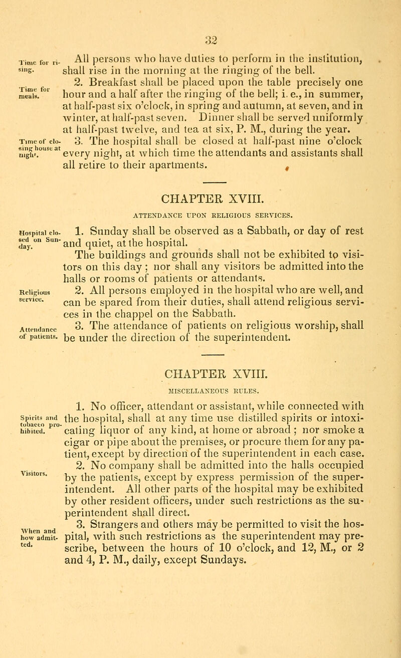 Time foi- ri sing. Time for All persons who have duties to perform in the institution, shall rise in the morning at the ringing of the bell. 2. Breakfast shall be placed upon the table precisely one hour and a half after the ringing of the bell; i. e., in summer, at half-past six o'clock, in spring and autumn, at seven, and in winter, at half-past seven. Dinner shall be served uniformly at half-past twelve, and tea at six, P. M., during the year. Timeofcio- 3. The hospital shall be closed at half-past nine o'clock fi^mp lousea g^^j.^ night, at which time the attendants and assistants shall all retire to their apartments. ^ Hospital clo- sed un Sun- day. Religious secvice. Attendance CHAPTER XVIII. ATTENDANCE UPON RELIGIOUS SERVICES. 1. Sunday shall be observed as a Sabbath, or day of rest and quiet, at the hospital. The buildings and grounds shall not be exhibited tp visi- tors on this day ; nor shall any visitors be admitted into the halls or rooms of patients or attendants. 2. All persons employed in the hospital who are well, and can be spared from their duties, shall attend religious servi- ces in the chappel on the Sabbath. 3. The attendance of patients on religious worship, shall of patients, j^g uudcr tlic direction of the superintendent. CHAPTER XVIII. MISCELLANEOUS RULES. tobacco pro hibited. 1. No officer, attendant or assistant, while connected with Spirits and thc hosoital, shall at any time use distilled spirits or intoxi- eating liquor ot any kind, at home or abroad ; nor smoke a cigar or pipe about the premises, or procure them for any pa- tient, except by direction of the superintendent in each case. 2. No company shall be admitted into the halls occupied by the patients, except by express permission of the super- intendent. All other parts of the hospital may be exhibited by other resident officers, under such restrictions as the su- perintendent shall direct. 3. Strangers and others may be permitted to visit the hos- pital, with such restrictions as the superintendent may pre- scribe, between the hours of 10 o'clock, and 12, M., or 2 and 4, P. M., daily, except Sundays. When and how admit- ted.