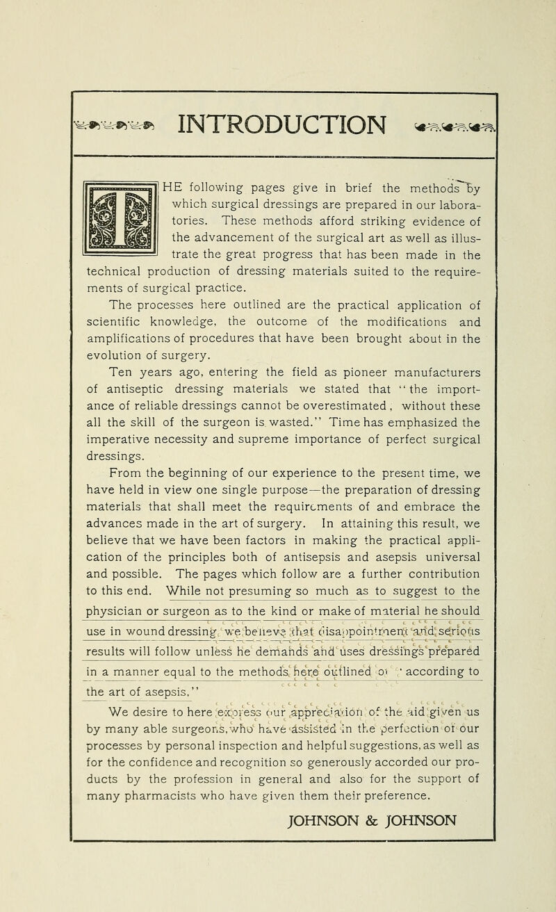 fe*4^^ INTRODUCTION ^.'*^.^. HE following pages give in brief the nnethods % which surgical dressings are prepared in our labora- tories. These methods afford striking evidence of the advancennent of the surgical art as well as illus- trate the great progress that has been made in the technical production of dressing materials suited to the require- ments of surgical practice. The processes here outlined are the practical application of scientific knowledge, the outcome of the modifications and amplifications of procedures that have been brought about in the evolution of surgery. Ten years ago, entering the field as pioneer manufacturers of antiseptic dressing materials we stated that  the import- ance of reliable dressings cannot be overestimated , without these all the skill of the surgeon is wasted. Time has emphasized the imperative necessity and supreme importance of perfect surgical dressings. From the beginning of our experience to the present time, we have held in view one single purpose—the preparation of dressing materials that shall meet the requirements of and embrace the advances made in the art of surgery. In attaining this result, we believe that we have been factors in making the practical appli- cation of the principles both of antisepsis and asepsis universal and possible. The pages which follow are a further contribution to this end. While not presuming so much as to suggest to the physician or surgeon as to the kind or make of material he should use in wound dressing we benev;? chat casappointtaenic'arid; serious results will follow unless he' demands and'uses dr'essi'ngs'prepared in a manner equal to the method's! here oiffUned oi ' according to the art of asepsis, We desire to here eccpress ciur .apipreciadon of the Hid:gi^/en us by many able surgeons,who h^^vfe'ds^i&ted in the perfection of our processes by personal inspection and helpful suggestions, as well as for the confidence and recognition so generously accorded our pro- ducts by the profession in general and also for the support of many pharmacists who have given them their preference.