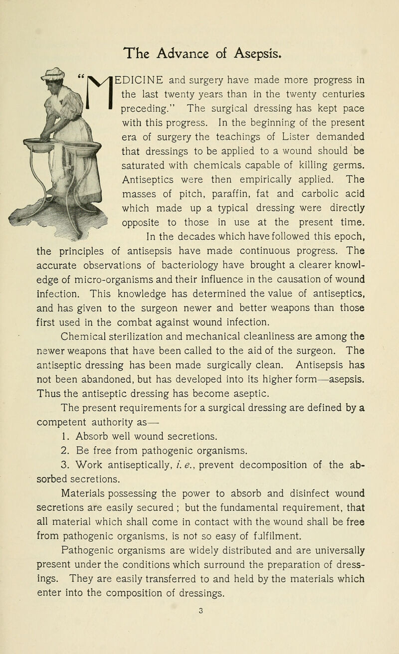 The Advance of Asepsis^ EDICINE and surgery have made more progress in the last twenty years than in the twenty centuries preceding. The surgical dressing has kept pace with this progress. In the beginning of the present era of surgery the teachings of Lister demanded that dressings to be applied to a wound should be saturated with chemicals capable of killing germs. Antiseptics were then empirically applied. The masses of pitch, paraffin, fat and carbolic acid which made up a typical dressing were directly opposite to those in use at the present time. ,> In the decades which have followed this epoch, the principles of antisepsis have made continuous progress. The accurate observations of bacteriology have brought a clearer knowl- edge of micro-organisms and their influence in the causation of wound infection. This knowledge has determined the value of antiseptics, and has given to the surgeon newer and better weapons than those first used in the combat against wound infection. Chemical sterilization and mechanical cleanliness are among the newer weapons that have been called to the aid of the surgeon. The antiseptic dressing has been made surgically clean. Antisepsis has not been abandoned, but has developed into its higher form—asepsis. Thus the antiseptic dressing has become aseptic. The present requirements for a surgical dressing are defined by a competent authority as— 1. Absorb well wound secretions. 2. Be free from pathogenic organisms. 3. Work antiseptically,/. ^., prevent decomposition of the ab- sorbed secretions. Materials possessing the power to absorb and disinfect wound secretions are easily secured ; but the fundamental requirement, that all material which shall come in contact with the wound shall be free from pathogenic organisms, is not so easy of fulfilment. Pathogenic organisms are widely distributed and are universally present under the conditions which surround the preparation of dress- ings. They are easily transferred to and held by the materials which enter into the composition of dressings.