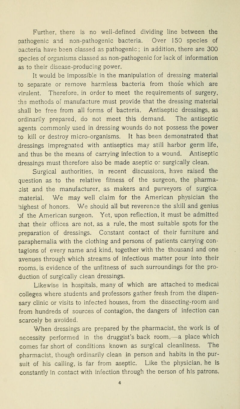Further, there is no well-defined dividing line between the pathogenic and non-pathogenic bacteria. Over 150 species of oacteria have been classed as pathogenic; in addition, there are 300 species of organisms classed as non-pathogenic for lack of information as to their disease-producing power. It would be impossible in the manipulation of dressing material to separate or remove harm.less bacteria from those which are virulent. Therefore, in order to meet the requirements of surgery, the methods of manufacture must provide that the dressing material shall be free from all forms of bacteria. Antiseptic dressings, as ordinarily prepared, do not meet this demand. The antiseptic agents commonly used in dressing wounds do not possess the power to kill or destroy micro-organisms. It has been demonstrated that dressings impregnated with antiseptics may still harbor germ life, and thus be the means of carrying infection to a wound. Antiseptic dressings must therefore also be made aseptic or surgically clean. Surgical authorities, in recent discussions, have raised the question as to the relative fitness of the surgeon, the pharma- cist and the manufacturer, as makers and purveyors of surgica. material. We may well claim for the American physician the 'nighest of honors. We should all but reverence the skill and genius of the American surgeon. Yet, upon reflection, it must be admitted that their offices are not, as a rule, the most suitable spots for the preparation of dressings. Constant contact of their furniture and paraphernalia with the clothing and persons of patients carrying con- tagions of every namie and kind, together with the thousand and one avenues through which streams of infectious matter pour into their rooms, is evidence of the unfitness of such surroundings for the pro- duction of surgically clean dressings. Likewise in hospitals, many of which are attached to medical colleges where students and professors gather fresh from the dispen- sary clinic or visits to infected houses, from the dissecting-room and from hundreds of sources of contagion, the dangers of infection can scarcely be avoided. When dressings are prepared by the pharmacist, the work is of necessity performed in the druggist's back room,—a place which comes far short of conditions known as surgical cleanliness. The pharmacist, though ordinarily clean in person and habits in the pur- suit of his calling, is far from aseptic. Like the physician, he is constantly in contact with infection through the oerson of his patrons.