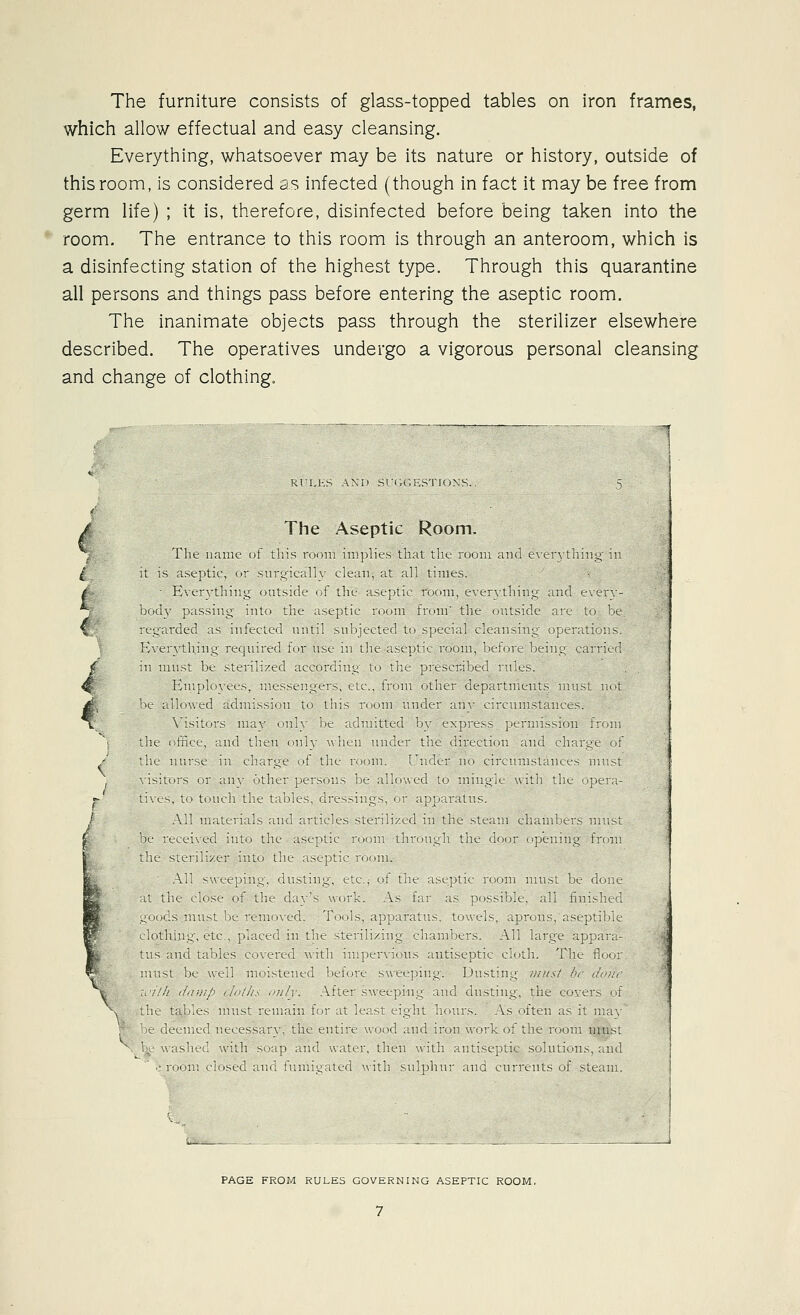 The furniture consists of glass-topped tables on iron frames, which allow effectual and easy cleansing. Everything, whatsoever may be its nature or history, outside of this room, is considered as infected (though in fact it may be free from germ life) ; it is, therefore, disinfected before being taken into the room. The entrance to this room is through an anteroom, which is a disinfecting station of the highest type. Through this quarantine all persons and things pass before entering the aseptic room. The inanimate objects pass through the sterilizer elsewhere described. The operatives undergo a vigorous personal cleansing and change of clothing. 4 / The Aseptit Room ^^ Ihe 1 UK t tl 1 tl I tl It I ( It IS isf I t c 1 t 1 I U / I tl 1 I tl 1 I ^ 1^1 ^ ^ It- til I { ck 1 1 le 1 1 h L ^ thni^ ji i t. ' i i ll / 1 t K te 1 1 ^ } } L t tl 1 I t 1 t Kill I 1 1 t \ J 1 1 11.1 I IK h 1 tl 1 t! 1 t ^ 1 e t tl I tl tl ^' t t 1 tl t I / \ 1 1 I tl t I 1 t f 1 1 1 t ll I 1 1 tl 1 jt t h t 1 t tl \1 1 1 1 t t It I 1 (_ tl t tl k \ 1 I 1 k 1 hi 1 1 I q 1 I ! t t tl It / 1 1 I \ 1 I } 1 ll u n L t 1 11 fl It 1 n t L1 1 1 1)1 / / V t r t tl t t t 1 c 1 t t I ^ \ Itti e L L 1 1 L L th t ' 1. t t L t III t 1 til 1 1 th nt tl I lilt n 1! 1 d I 11 t 1 tl I ll h 1 1 3 luitiit i tt n PAGE FROM RULES GOVERNING ASEPTIC ROOM,