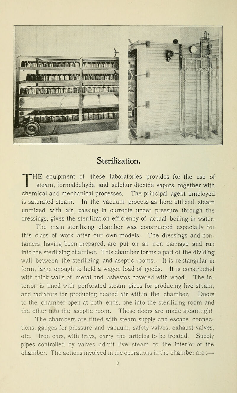 >»*> ^'-ll^v Sterilization, THE equipment of these laboratories provides for the use of steam, formaldehyde and sulphur dioxide vapors, together with chemical and mechanical processes. The principal agent employed is saturated steam. In the vacuum process as here utilized, steam unmixed with air, passing in currents under pressure through the dressings, gives the sterilization efficiency of actual boiling in water. The main sterilizing chamber was constructed especially for this class of work after our own models. The dressings and con- tainers, having been prepared, are put on an iron carriage and run into the sterilizing chamber. This chamber forms a part of the dividing wall between the sterilizing and aseptic rooms. It is rectangular in form, large enough to hold a wagon load of goods. It is constructed with thick walls of metal and asbestos covered with wood. The in- terior is lined with perforated steam pipes for producing live steam, and radiators for producing heated air within the chamber. Doors to the chamber open at both ends, one into the sterilizing room and the other into the aseptic room. These doors are made steamtight The chambers are fitted with steam supply and escape connec- tions, gauges for pressure and vacuum, safety valves, exhaust valves, etc. Iron cars, with trays, carry the articles to be treated. Supply pipes controlled by valves admit live steam to the interior of the chamber. The actions involved in the operations in the chamber are:—