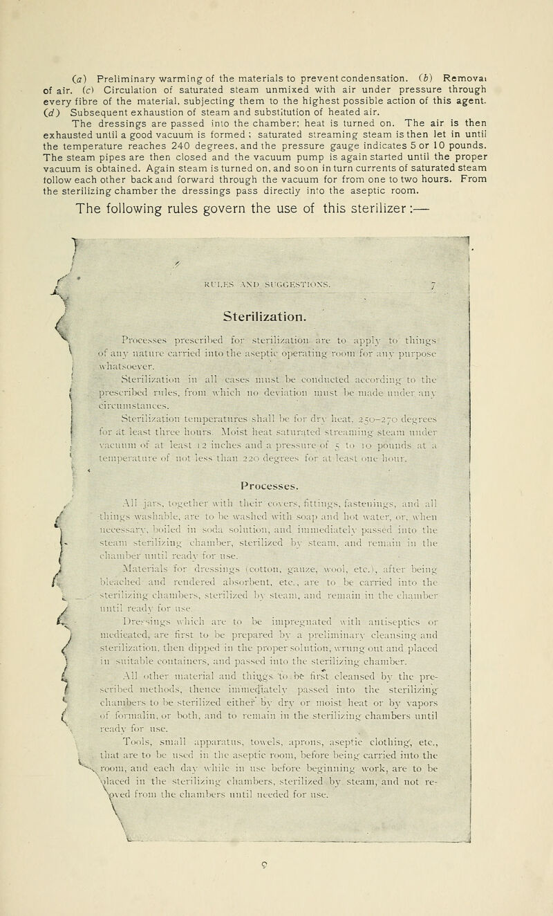 Ca) Preliminary warming of the materials to prevent condensation, (b) Removal of air. (c) Circulation of saturated steam unmixed with air under pressure through every fibre of the material, subjecting them to the highest possible action of this agent. Cd) Subsequent exhaustion of steam and substitution of heated air. The dressings are passed into the chamber; heat is turned on. The air is then exhausted until a good vacuum is formed; saturated streaming steam is then let in until the temperature reaches 240 degrees, and the pressure gauge indicates 5 or 10 pounds. The steam pipes are then closed and the vacuum pump is again started until the proper vacuum is obtained. Again steam is turned on, and so on in turn currents of saturated steam follow each other back and forward through the vacuum for from one to two hours. From the sterilizing chamber the dressings pass directly into the aseptic room. The following rules govern the use of this sterilizer:— } 1_ .<' ' ■ i t RUI.KS AX1> SUCUiKSTIONS. ^ 7 j • i Sterilization. X Processes prescribed for sterilization are to ;ipply to things oi aii\' nature carried into the aseptic operating nnmi for aiiv purpose , \vhatsoe\-er. vSterilizalioii m all eases must lie eoiuiticted according to the prescri]>eil rules, from which no deviation nuist be made under any circumslanees. Sterilization iriiMKaaitiires shall !k- for dry heat. 350-270 degrees tor at least tliree JMurs Moist heat Siiturated slreaniing steam under wacumn of at least 12 inches and a pressure of 5 to lo pounds at a \ te;n|)ei'ature of not less than 22c; degrees frir at least om,- Imu]. Processes. 1 ^li 1-^ t i^ttlui \iti t'leii t t. s *^tt 11^-^ 1 ^tenin,^s uiu ill 1 / lliuus \\ is] I 1 <_ ne 10 In u ished w til ■-< ip Old li t w itci < > u i^-u 1 ti 1 i.t s-^ 1 1 01 ol ni s d 1 s )iut ( 11 nd t 1 K( 1 tch -.->c(i 11 10 tliL i f si( ini suil/in^ L 11 1)1.1 sitn']/iu In ts n 1 md n 1 i n lU lIh 1 li mo 1 ttul 1 e I 1 1 lisc A' tL ids t (' LssMi^K notion ^ luze u ol tte if ei bem.^ >L Jiti lid Kt aucd b^iibcnl tli. ue to le (.aned oit. the 1 1 i ^ ^''ei! 1 i^ihimnt s vtcn i/cd 1)\ sit. ii ml u nn n ni he cli imbci c unl K a' 1. 1 as< 1> L 1^-- \ null n, to Oc impn.^11 iteu witii inti'-cptKs oi i / utdivittd 11 li st lo be ji epned 1 i jiic im n u \ Lltuism^ md j ^li- lizitu 11 li<^n (lippc(' m die pio])e' ^oln^ion wiun^oiU aid placed ni --i It tide (,i>nt aneis aid }) iss(.d ml 1 tne s'eiihzin^ ^h imbci k \ ] ilic 11 UL lu aid ill !.^s l( be hist clc iiiscd b^ the pic 1 7 -.^iibtd mciho.is tlu ui. luniKdi lih ]> isscd into the stciiliznig j i cliimneis 0. bt, ^n 1 li ei i tJu 1 in di\ 01 moist he it 01 h\ \ ipors i ( <t loim ilni 1 both aid tt i«, m an in the sfcnii 111^ ehanibtis until ic id\ toi nsi Toils stnili ipp alius towels iji ons isepiic clothm.; etc i^ ih it ac to be list, a iIk isiptHi(om before bLin^ c iriicd nito the loom \iid e ilIi dn wlak 111 ust bctoic bL^iniaiu woik lie to be )1 iLt^d m the slciiliziii^ ihimhers sttiili/cd h\ -,ic ini and not le V)\ed h< 111 the th imb<-ts niitil uei^ded tor use I \ 1