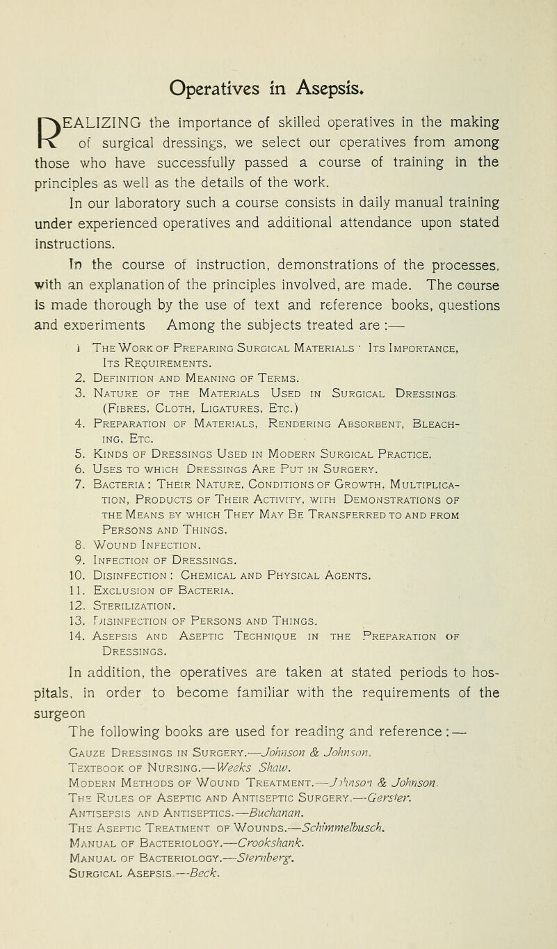 operatives in Asepsis* r^EALIZING the importance of skilled operatives in the making rv of surgical dressings, we select our operatives from among those who have successfully passed a course of training in the principles as well as the details of the work. In our laboratory such a course consists in daily manual training under experienced operatives and additional attendance upon stated instructions. Id the course of instruction, demonstrations of the processes, with an explanation of the principles involved, are made. The course is made thorough by the use of text and reference books, questions and exDeriments Among the subjects treated are :—■ i The Work OF Preparing Surgical Materials ' Its Importance, Its Requirements. 2. Definition and Meaning of Terms. 3. Nature of the Materials Used in Surgical Dressings. (Fibres, Cloth, Ligatures, Etc.) 4. Preparation of Materials, Rendering Absorbent, Bleach- ing, Etc. 5. Kinds of Dressings Used in Modern Surgical Practice. 6. Uses to which Dressings Are Put in Surgery. 7. Bacteria: Their Nature, Conditions of Growth, Multiplica- tion, Products of Their Activity, with Demonstrations of the Means by which They May Be Transferred to and from Persons and Things. 8. Wound Infection. 9. Infection of Dressings. 10. Disinfection : Chemical and Physical Agents. 11. Exclusion of Bacteria. 12. Sterilization. 13. r>»isinfection of persons and things. 14. Asepsis and Aseptic Technique in the Preparation of Dressings. In addition, the operatives are taken at stated periods to hos- pitals, in order to become familiar with the requirements of the surgeon The following books are used for reading and reference: — Gauze Dressings in Surgery.—Johnson & Johnson, Textbook of Nursing.— Weeks Shaw. Modern Methods of Wound Treatment.—Johnson & Johnson. The Rules of Aseptic and Antiseptic Surgery.—Gersier. Antisepsis and Antiseptics.—Buchanan. The Aseptic Treatment of Wounds.—Schimmelbusch. Manual of Bacteriology.—Crookshank. Manual of Bacteriology.—Sternberg, Surgical Asepsis.—Beck.