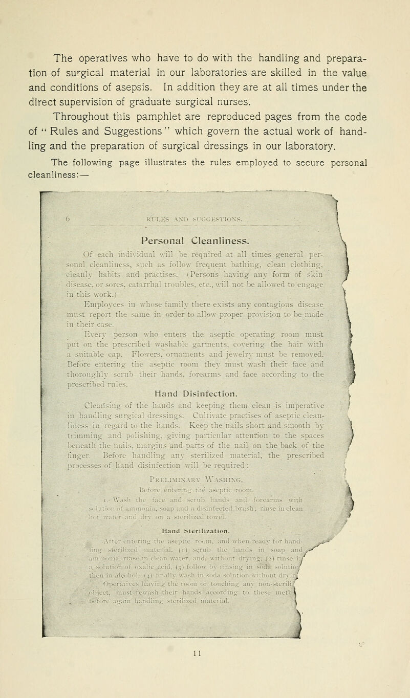The operatives who have to do with the handling and prepara- tion of surgical material in our laboratories are skilled in the value and conditions of asepsis. In addition they are at all tinnes under the direct supervision of graduate surgical nurses. Throughout this pannphlet are reproduced pages from the code of  Rules and Suggestions which govern the actual work of hand- ling and the preparation of surgical dressings in our laboratory. The following page illustrates the rules employed to secure personal cleanliness: — Personal Cleanliness. )t^ ^ tn in 1 nil il wiT It i(-4 n li i^ iH limes _.tne^ il i 1 tins w irk Finn(n<.c II w 11 St till 1 *^\l]l exists ni\ coiit 141 ^ r'lst st ^nist iLpn L 111- s I IK !1 < (tr* \\t^ pr >j)ei ^ SI lit ^K n u e 111 t1 tir i. (SI I \c I ei s )!! uh U ^ 1 1 lU^L 1 It 1 Ik jJ fcsvuSt. 1 i \ei .1^ lu 11 \ ti 1 I ^ ^ 111 iht- 'I tilt Hand Di*;mtection. Leiii^u^ oi tht^ i, u ( s !( Ktt 1^ t'l 111 L t in is ^mt.'iti\ e 1 1 t '' ^ -I ^1 I Jics-^in-^s L 1 i *(. 1 kl1s(_s if isept t cK i 1 ntss ^ 1 d 1 ■- XI. ] lie 11 Ills sh ) r I'ld sim)ittb u\ \ rm 1 ^ 1 i -, -> ' - ■■ I t 11 1 ti iilcn H n tn tin s ) ^cs ) eiKdth the n the ])iLK ( t the / 11^. t K. ^ the ptesL 1 Kcl tcs.ts n 1 1 \ M ^, ^ ( 1 W s ^ 1 c 1 I. 1 ) Hand s,.r !7ation \ t 1 t 1 ^ I 1 1 h 1 / > - I t 1 ^