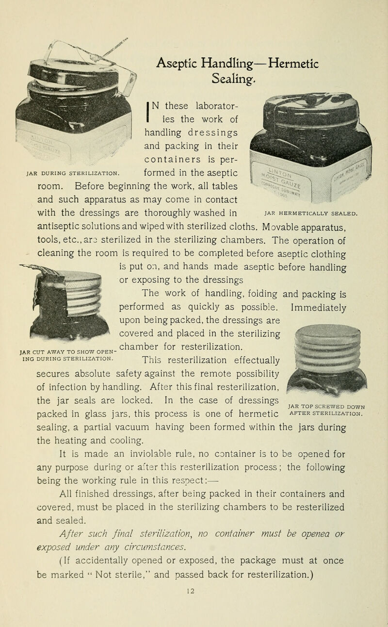 Aseptic Handling—Hermetic Sealing, JAR HERMETICALLY SEALED. IN these laborator- ies the work of handhng dressings and packing in their containers is per- jAR DURING STERILIZATION. fomied in the aseptic room. Before beginning the work, all tables and such apparatus as may come in contact with the dressings are thoroughly washed in antiseptic solutions and wiped with sterilized cloths. Movable apparatus, tools, etc., ar3 sterilized in the sterilizing chambers. The operation of cleaning the room is required to be comipleted before aseptic clothing is put on, and hands made aseptic before handling or exposing to the dressings The work of handling, folding and packing is performed as quickly as possible. Immediately upon being packed, the dressings are covered and placed in the sterilizing chamber for resterilization. This resterilization effectually secures absolute safety against the remote possibility of infection by handling. After this final resterilization, the jar seals are locked. In the case of dressings packed in glass jars, this process is one of hermetic sealing, a partial vacuum having been formed within the jars during the heating and cooling. It is made an inviolable rule, no container is to be opened for any purpose during or after this resterilization process; the following being the working rule in this respect:— All finished dressings, after being packed in their containers and covered, must be placed in the sterilizing chambers to be resterilized and sealed. After such final sterilization^ no container must be openea or exposed under any circumstances. (If accidentally opened or exposed, the package must at once be marked  Not sterile, and passed back for resterilization.) 12 JAR CUT AWAY TO SHOW OPEN ING DURING STERILIZATION, ^ JAR TOP SCREWED DOWN AFTER STERILIZATION.