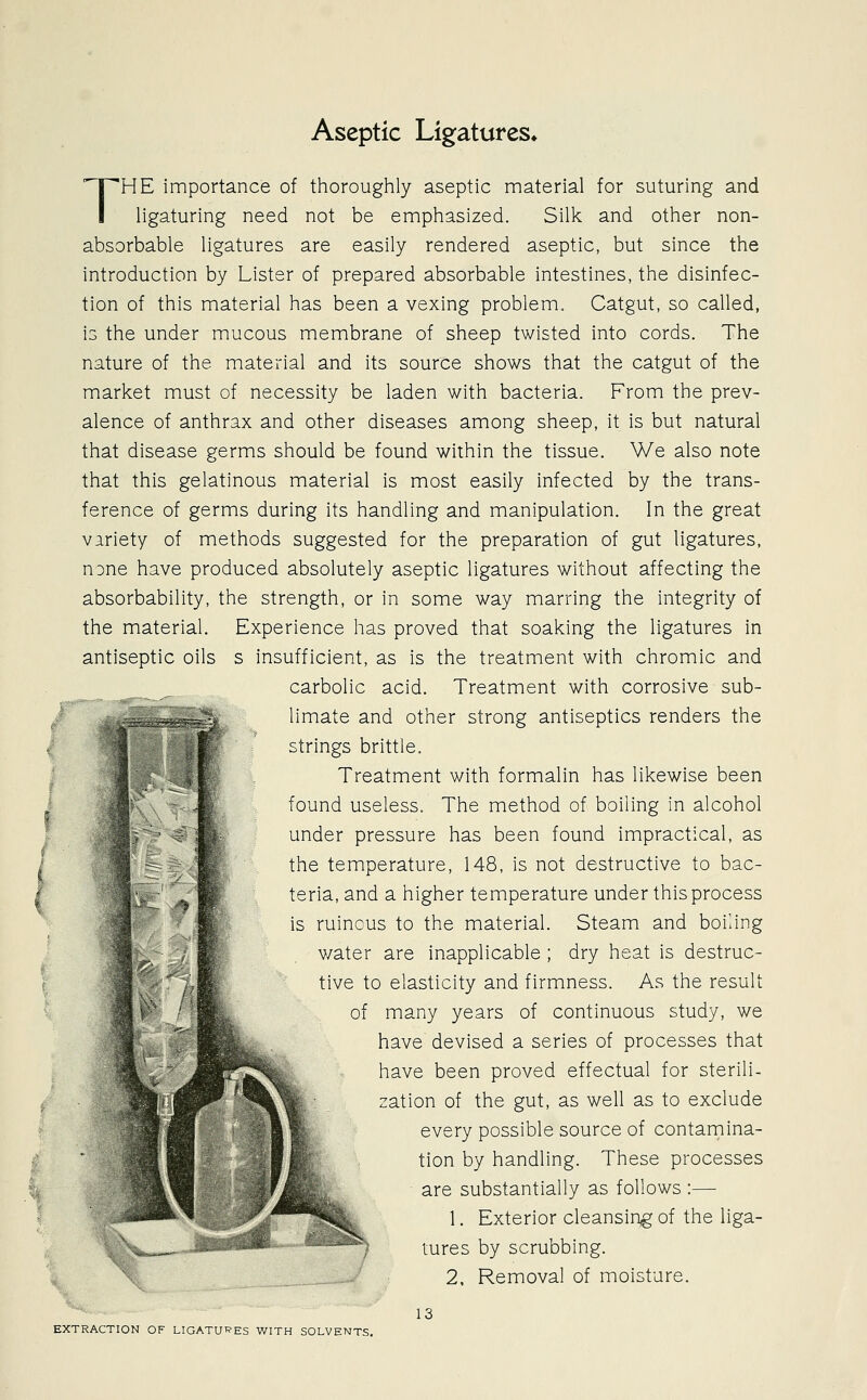 Aseptic Ligatures* THE importance of thoroughly aseptic material for suturing and ligaturing need not be emphasized. Silk and other non- absorbable ligatures are easily rendered aseptic, but since the introduction by Lister of prepared absorbable intestines, the disinfec- tion of this material has been a vexing problem. Catgut, so called, is the under mucous membrane of sheep twisted into cords. The nature of the material and its source shows that the catgut of the market must of necessity be laden with bacteria. From the prev- alence of anthrax and other diseases among sheep, it is but natural that disease germs should be found within the tissue. We also note that this gelatinous material is most easily infected by the trans- ference of germs during its handling and manipulation. In the great variety of methods suggested for the preparation of gut ligatures, none have produced absolutely aseptic ligatures without affecting the absorbability, the strength, or in some way marring the integrity of the material. Experience has proved that soaking the ligatures in antiseptic oils s insufficient, as is the treatment with chromic and carbolic acid. Treatment with corrosive sub- limate and other strong antiseptics renders the strings brittle. Treatment with formalin has likewise been found useless. The method of boiling in alcohol under pressure has been found impractical, as the temperature, 148, is not destructive to bac- teria, and a higher temperature under this process is ruinous to the material. Steam and boiling v/ater are inapplicable ; dry heat is destruc- tive to elasticity and firmness. As the result of many years of continuous study, we have devised a series of processes that have been proved effectual for sterili- zation of the gut, as well as to exclude every possible source of contamina- tion by handling. These processes are substantially as follows :— 1. Exterior cleansing of the liga- tures by scrubbing. 2. Removal of moisture. 13 EXTRACTION OF LIGATURES WITH SOLVENTS.