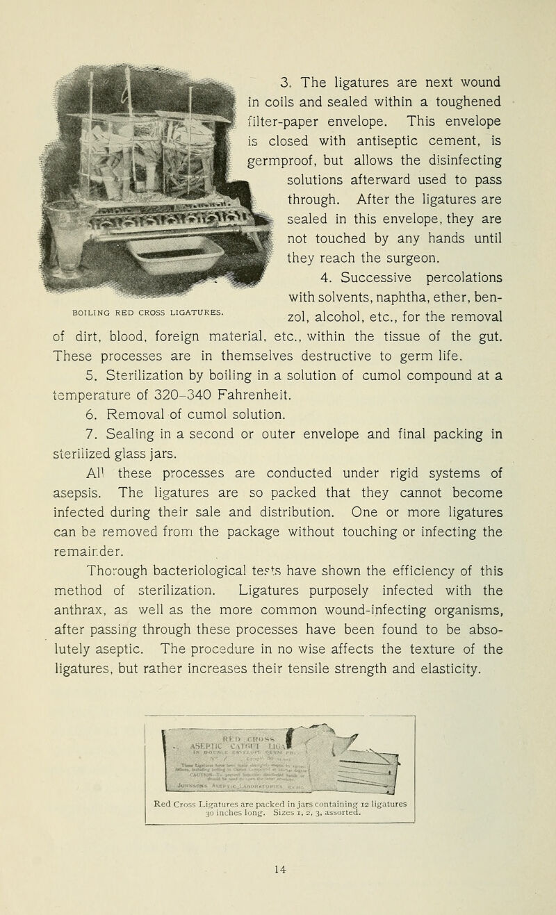 BOILING RED CROSS LIGATURES. 3„ The ligatures are next wound in coils and sealed within a toughened filter-paper envelope. This envelope is closed with antiseptic cement, is germproof, but allows the disinfecting solutions afterward used to pass through. After the ligatures are sealed in this envelope, they are not touched by any hands until they reach the surgeon. 4. Successive percolations with solvents, naphtha, ether, ben- zol, alcohol, etc., for the removal of dirt, blood, foreign material, etc., within the tissue of the gut. These processes are in themselves destructive to germ life. 5. Sterilization by boiling in a solution of cumol compound at a temperature of 320-340 Fahrenheit. 6. Removal of cumol solution. 7. Sealing in a second or outer envelope and final packing in sterilized glass jars. All these processes are conducted under rigid systems of asepsis. The ligatures are so packed that they cannot become infected during their sale and distribution. One or more ligatures can be removed from the package without touching or infecting the remainder. Thorough bacteriological terts have shown the efficiency of this method of sterilization. Ligatures purposely infected with the anthrax, as well as the more common wound-infecting organisms, after passing through these processes have been found to be abso- lutely aseptic. The procedure in no wise affects the texture of the ligatures, but rather increases their tensile strength and elasticity.