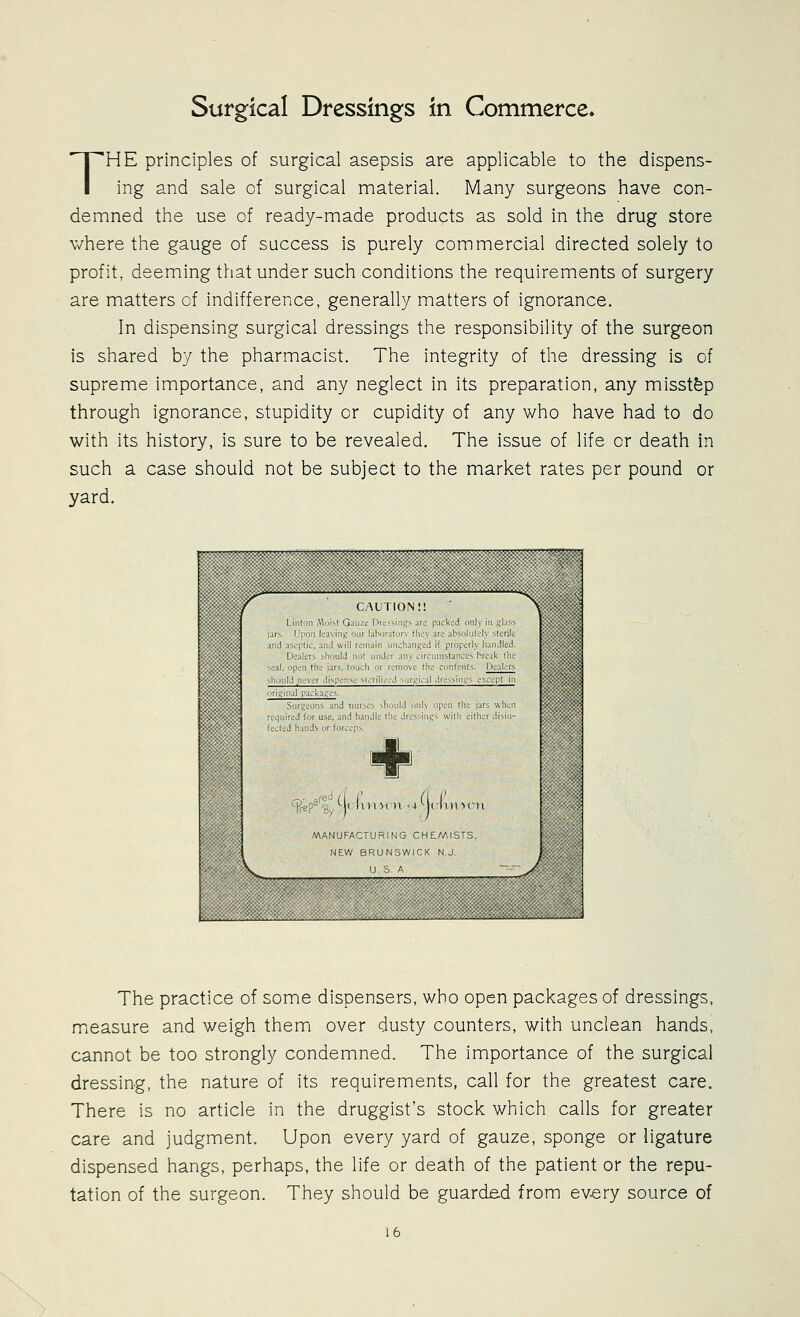 THE principles of surgical asepsis are applicable to the dispens- ing and sale of surgical material. Many surgeons have con- demned the use of ready-made products as sold in the drug store where the gauge of success is purely commercial directed solely to profit, deeming that under such conditions the requirements of surgery are matters of indifference, generally matters of ignorance. In dispensing surgical dressings the responsibility of the surgeon is shared by the pharmacist. The integrity of the dressing is of supreme importance, and any neglect in its preparation, any misstfep through ignorance, stupidity or cupidity of any who have had to do with its history, is sure to be revealed. The issue of life or death in such a case should not be subject to the market rates per pound or yard. L NEW BRUNSWICK N J The practice of some dispensers, who open packages of dressings, measure and weigh them over dusty counters, with unclean hands, cannot be too strongly condemned. The importance of the surgical dressing, the nature of its requirements, call for the greatest care. There is no article in the druggist's stock which calls for greater care and judgment. Upon every yard of gauze, sponge or ligature dispensed hangs, perhaps, the life or death of the patient or the repu- tation of the surgeon. They should be guarded from every source of