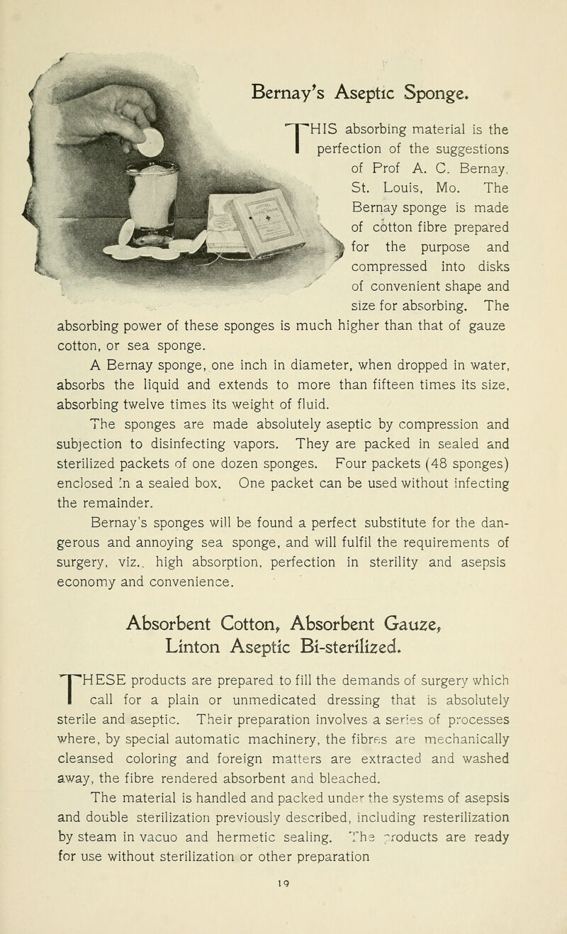 T Bernay^s Aseptic Sponge. HIS absorbing material is the perfection of the suggestions of Prof A. C. Bernay. St. Louis, ]\4o. The of cl)tton fibre prepared % for the purpose and compressed into disks of convenient shape and size for absorbing. The absorbing power of these sponges is much higher than that of gauze cotton, or sea sponge. A Bernay sponge, one inch in diameter, when dropped in water, absorbs the liquid and extends to more than fifteen times its size, absorbing twelve times its weight of fluid. The sponges are made absolutely aseptic by compression and subjection to disinfecting vapors. They are packed in sealed and sterilized packets of one dozen sponges. Four packets (48 sponges) enclosed :n a sealed box. One packet can be used without infecting the remainder, Bernay's sponges will be found a perfect substitute for the dan- gerous and annoying sea sponge, and will fulfil the requirements of surgery, viz.. high absorption, perfection in sterility and asepsis economiy and convenience. Absorbent Cotton^ Absorbent Gauze, Linton Aseptic Bi-sterilized* THESE products are prepared to fill the demands of surgery which call for a plain or unmedicated dressing that is absolutely sterile and aseptic. Their preparation involves a series of processes where, by special automatic machinery, the fibres are mechanically cleansed coloring and foreign matters are extracted and washed away, the fibre rendered absorbent and bleached. The material is handled and packed under the systems of asepsis and double sterilization previously described, Including resterilization by steam in vacuo and hermetic sealing. The pxoducts are ready for use without sterilization or other preparation