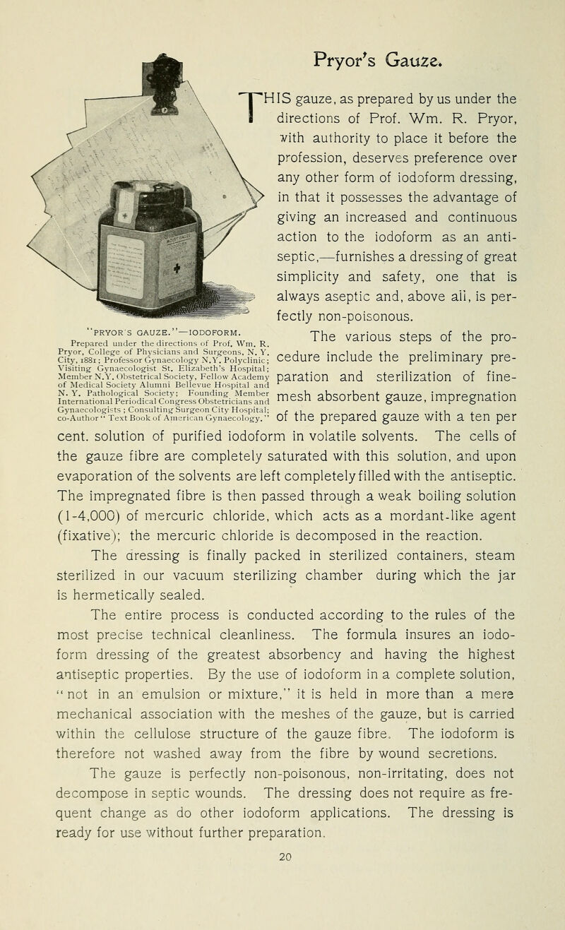 Pryor^s Gau^e. IS gauze, as prepared by us under the directions of Prof. Wm. R. Pryor, ¥ith authority to place it before the profession, deserves preference over any other form of iodoform dressing, in that it possesses the advantage of giving an increased and continuous action to the iodoform as an anti- septic,—furnishes a dressing of great simpHcity and safety, one that is always aseptic and, above all, is per-  fectly non-poisonous. '•PRYOR-S GAUZE.-IODOFORM^ j^^ various steps of thc pro- Prepared under the directions of Prof. Wm. R. r r I^;:kifpfofeto7d;ltToi^^^^^^ cedure include the preliminary pre- Visiting- Gynaecolog-ist St. Elizabeth's Hospital; Member N.Y. Obstetrical Society, Fellow Academy paratiOn and StCrillZatlOn Of ime- of Medical Society Alumni Bellevue Hospital and ^tLl!^^^,^^^rI^^^i^^Z mesh absorbent gauze, impregnation Gynaecologists ; Consulting-Surgeon City Hospital; r ji i ^ji j co-Author Text Book of American Gynaecology. 01 the prepared gauzc With a ten per cent, solution of purified iodoform in volatile solvents. The cells of the gauze fibre are completely saturated with this solution, and upon evaporation of the solvents are left completely filled with the antiseptic. The impregnated fibre is then passed through a weak boiling solution (1-4,000) of mercuric chloride, which acts as a mordant-like agent (fixative); the mercuric chloride is decomposed in the reaction. The dressing is finally packed in sterilized containers, steam sterilized in our vacuum sterilizing chamber during which the jar is hermetically sealed. The entire process is conducted according to the rules of the most precise technical cleanliness. The formula insures an iodo- form dressing of the greatest absorbency and having the highest antiseptic properties. By the use of iodoform in a complete solution,  not in an emulsion or mixture, it is held in more than a mere mechanical association with the meshes of the gauze, but is carried within the cellulose structure of the gauze fibre. The iodoform is therefore not washed away from the fibre by wound secretions. The gauze is perfectly non-poisonous, non-irritating, does not decompose in septic wounds. The dressing does not require as fre- quent change as do other iodoform applications. The dressing is ready for use without further preparation,