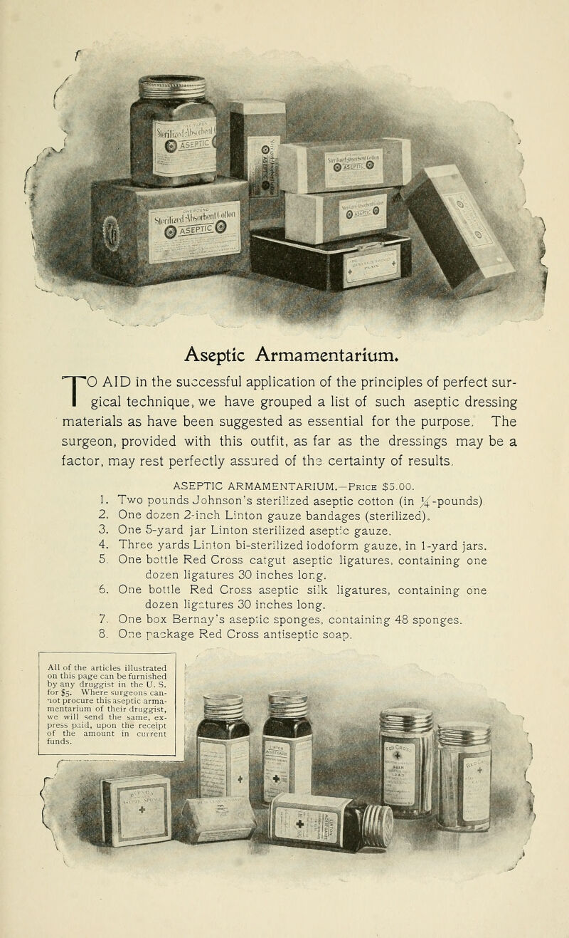 Aseptic Armamentarium* TO AID in the successful application of the principles of perfect sur- gical technique, we have grouped a list of such aseptic dressing materials as have been suggested as essential for the purpose. The surgeon, provided with this outfit, as far as the dressings may be a factor, may rest perfectly assured of ths certainty of results. ASEPTIC ARMAMENTARIUM.—Price $5.00. 1. Two pounds Johnson's sterilized aseptic cotton (in J4;Pounds). 2. One dozen 2-inch Linton gauze bandages (sterilized), 3. One 5-yard jar Linton sterilized aseptic gauze. 4. Three yards Linton bi-sterilized iodoform gauze, in 1-yard jars. 5. One bottle Red Cross catgut aseptic ligatures, containing one dozen ligatures 30 inches long. 6. One bottle Red Cross aseptic silk ligatures, containing one dozen ligatures 30 inches long. 7. One box Bernay's aseptic sponges, containing 48 sponges. 8. One package Red Cross antiseptic soap. All of the articles illustrated on this page can be furnished by any drug-g-ist in the U. S. for I5. Where surg-eons can- not procure this aseptic arma- mentarium of their drugg-ist, we will send the same, ex- press paid, upon the receipt of the amount in current