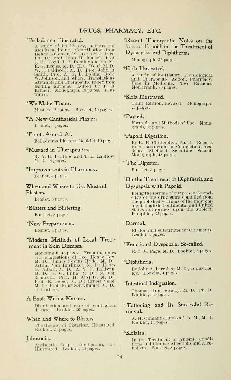 DRUGS, PHARMACY, ETC* ^Belladonna Illustrated, A study of its history, actions unci uses in medicine. (^Contributions from Henry Kraemer, Pli. G.; C-has. Rice, Ph. £).; Prof. John H. Maisch, Prof. J. U. Llovd, J. P. Remina^ton, Ph. M.: R. G. Eccles, M. D.; H. C. Wood, M. D.; W. C. Caldwell, M. D.; Prof. John B. Smith. Prof. A. R. L. Dohme, Robt. W. Johnson, and others. Translations, Abstracts and Therapeutic Index from leading authors. Edited by F. B. Kilmer. Monograph, 48 pages. Illus- trated. *We Make Them. Mustard Plasters. Booklet, 10 pages. *A New Cantharidal Plaster. Leaflet, 4 pages. *Points Aimed At. Belladonna Plasters. Booklet, 10 pages. ^Mustard in Therapeutics. By A. H. Laidlow and T. H Laidlow, M. D. 8 pages. ^Improvements in Pharmacy. Leaflet, 4 pages. When and Where to Use Mustard Plasters. Leaflet, 8 pages. ^Blisters and Blistering. Booklet, 8 pages. *New Preparations, Leaflet, 4 pages. *Modern Methods of Local Treat- ment in Skin Diseases. Monograph, 48 pages. From the notes and suggestions of Geo. Henry Fox, M. D. ; James Nevins Hyde, M. D. ; Arthur Van Harlinger, M. D.; Henry G. Pilfard, M. D. ; A. V. N. Baldwin, M. D.; P. G. Unna, M. D. ; N. Von Zemisson, Prof. H. Auspitz, M. D. ; Prof. E. Geber, M. D.; Ernest Veiel, M. D.; Prof. Ernst Schwimmer, M. D., and others. A Book With a Mission. Disinfection and care of contagious diseases. Booklet, 36 pages. When and Where to Blister. The theraijy of blistering. Illustrated. B(;oklet, 2i pages. Johnsonia. Antiseyitic Soaps, Fumigation, etc. Illustrated, Booklet, 32 pages. *Recent Therapeutic Notes on the Use of Papoid in the Treatment of Dyspepsia and Diphtheria. Monograph, 32 pages. *Kola Illustrated. A Study of its History, Physiological and Therapeutic Action, Pharmacy, Uses in Medicine. Two Editions. Monograph, 70 pages. *Kola Illustrated. Third Edition, Revised. Monograph. 24 pages. *Papoid. Formula and Methods of Use. Mono- graph, 32 pages. *Papoid Digestion. By R. H. Chittenden, Ph. D. Reports from transactions of Connecticut Aca- demy, Sheffield Scientific School. Monograph, 48 pages. The Digester. Booklet, 8 pages. On the Treatment of Diphtheria and Dyspepsia with Papoid. Being the resume of our present knowl- edge of the drug store compiled from the published writings of the most em- inent English, Continental and United States authorities upon the subject. Pamphlet, 32 pages. *DermoI. Blisters and Substitutes for Ointments. Leaflet, 4 pages. ^Functional Dyspepsia, So-called. R. C. M. Page, M. D. Booklet, 8 pages. ^Diphtheria. BvJohn A. Larrabee, M. D., Louisville, Ky. Booklet, 4 pages. *Intestinal Indigestion* Thomas Hunt Stucky, M. D., Ph. D. Booklet, 32 pages. ''Tattooing and Its Successful Re- moval. A. H. Ohmann-Dumesnil, A. M,, M. D. Booklet, 14 pages. *Kolafra. In the Treatment of Anaemic Condi- tions and Cardiac Affections and Alco- holism. Booklet, 8 pages.