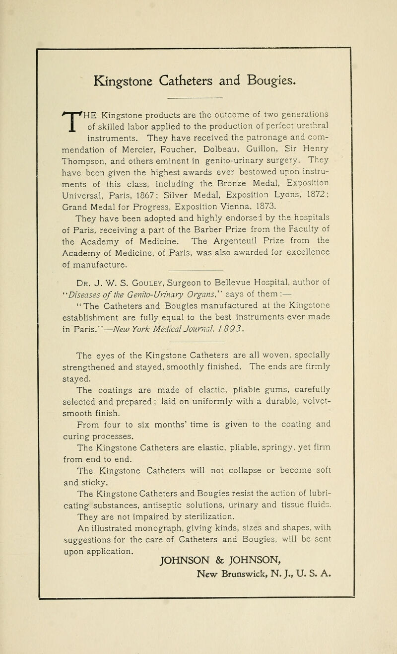 Kingstone Catheters and Bougies. THE Kingstone products are the outcome of two generations of skilled labor applied to the production of perfect urethral instruments. They have received the patronage and com- mendation of Mercier, Foucher, Dolbeau, Guillon, Sir Henry Thompson, and others eminent in genito-urinary surgery. They have been given the highest awards ever bestowed upon instru- ments of this class, including the Bronze Medal, Exposition Universal, Paris, 1867; Silver Medal, Exposition Lyons, 1872; Grand Medal for Progress, Exposition Vienna, 1873. They have been adopted and highly endorsed by the hospitals of Paris, receiving a part of the Barber Prize from the Faculty of the Academy of Medicine. The Argenteuil Prize from the Academy of Medicine, of Paris, was also awarded for excellence of manufacture. Dr. J. W. S. GouLEY, Surgeon to Bellevue Hospital, author of ''Diseases of the Genito-Urinciry Organs,'' says of them :— The Catheters and Bougies manufactured at the Kingstone establishment are fully equal to the best instruments ever made in Paris.—New York MedicalJournal, 1893. The eyes of the Kingstone Catheters are all woven, specially strengthened and stayed, smoothly finished. The ends are firmly stayed. The coatings are made of elastic, pliable gums, carefully selected and prepared; laid on uniformly with a durable, velvet- smooth finish. From four to six months' time is given to the coating and curing processes. The Kingstone Catheters are elastic, pliable, springy, yet firm from end to end. The Kingstone Catheters will not collapse or become soft and sticky. The Kingstone Catheters and Bougies resist the action of lubri- cating substances, antiseptic solutions, urinary and tissue fluids. They are not impaired by sterilization. An illustrated monograph, giving kinds, sizes and shapes, with suggestions for the care of Catheters and Bougies, will be sent upon application. JOHNSON & JOHNSON, New Brunswick, N. J., U, S. A.